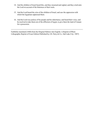 14. And the children of Israel heard this, and they mourned and sighed, and they cried unto
       the Lord on account of the bitterness of their souls.

   15. And the Lord heard the cries of the children of Israel, and saw the oppression with
       which the Egyptians oppressed them.

   16. And the Lord was jealous of his people and his inheritance, and heard their voice, and
       he resolved to take them out of the affliction of Egypt, to give them the land of Canaan
       for a possession.



Faithfully translated (1840) from the Original Hebrew into English. A Reprint of Photo
Lithographic Reprint of Exact Edition Published by J.H. Parry & Co., Salt Lake City: 1887]
 