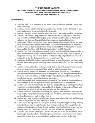 THE BOOK OF JASHER
       THIS IS THE BOOK OF THE GENERATIONS OF MAN WHOM GOD CREATED
                UPON THE EARTH ON THE DAY WHEN THE LORD GOD
                           MADE HEAVEN AND EARTH.

Jasher Chapter 1


     1. And God said, Let us make man in our image, after our likeness, and God created man
        in his own image.
     2. And God formed man from the ground, and he blew into his nostrils the breath of life,
        and man became a living soul endowed with speech.
     3. And the Lord said, It is not good for man to be alone; I will make unto him a helpmeet.
     4. And the Lord caused a deep sleep to fall upon Adam, and he slept, and he took away
        one of his ribs, and he built flesh upon it, and formed it and brought it to Adam, and
        Adam awoke from his sleep, and behold a woman was standing before him.
     5. And he said, This is a bone of my bones and it shall be called woman, for this has been
        taken from man; and Adam called her name Eve, for she was the mother of all living.
     6. And God blessed them and called their names Adam and Eve in the day that he created
        them, and the Lord God said, Be fruitful and multiply and fill the earth.
     7. And the Lord God took Adam and his wife, and he placed them in the garden of Eden to
        dress it and to keep it; and he commanded them and said unto them, From every tree of
        the garden you may eat, but from the tree of the knowledge of good and evil you shall
        not eat, for in the day that you eat thereof you shall surely die.
     8. And when God had blessed and commanded them, he went from them, and Adam and
        his wife dwelt in the garden according to the command which the Lord had commanded
        them.
     9. And the serpent, which God had created with them in the earth, came to them to incite
        them to transgress the command of God which he had commanded them.
    10. And the serpent enticed and persuaded the woman to eat from the tree of knowledge,
        and the woman hearkened to the voice of the serpent, and she transgressed the word of
        God, and took from the tree of the knowledge of good and evil, and she ate, and she
        took from it and gave also to her husband and he ate.
    11. And Adam and his wife transgressed the command of God which he commanded them,
        and God knew it, and his anger was kindled against them and he cursed them.
    12. And the Lord God drove them that day from the garden of Eden, to till the ground from
        which they were taken, and they went and dwelt at the east of the garden of Eden; and
        Adam knew his wife Eve and she bore two sons and three daughters.
    13. And she called the name of the first born Cain, saying, I have obtained a man from the
        Lord, and the name of the other she called Abel, for she said, In vanity we came into the
        earth, and in vanity we shall be taken from it.
    14. And the boys grew up and their father gave them a possession in the land; and Cain was
        a tiller of the ground, and Abel a keeper of sheep.
    15. And it was at the expiration of a few years, that they brought an approximating offering
        to the Lord, and Cain brought from the fruit of the ground, and Abel brought from the
        firstlings of his flock from the fat thereof, and God turned and inclined to Abel and his
        offering, and a fire came down from the Lord from heaven and consumed it.
    16. And unto Cain and his offering the Lord did not turn, and he did not incline to it, for he
        had brought from the inferior fruit of the ground before the Lord, and Cain was jealous
        against his brother Abel on account of this, and he sought a pretext to slay him.
 