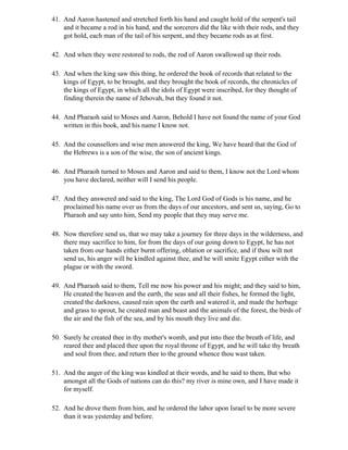 41. And Aaron hastened and stretched forth his hand and caught hold of the serpent's tail
    and it became a rod in his hand, and the sorcerers did the like with their rods, and they
    got hold, each man of the tail of his serpent, and they became rods as at first.

42. And when they were restored to rods, the rod of Aaron swallowed up their rods.

43. And when the king saw this thing, he ordered the book of records that related to the
    kings of Egypt, to be brought, and they brought the book of records, the chronicles of
    the kings of Egypt, in which all the idols of Egypt were inscribed, for they thought of
    finding therein the name of Jehovah, but they found it not.

44. And Pharaoh said to Moses and Aaron, Behold I have not found the name of your God
    written in this book, and his name I know not.

45. And the counsellors and wise men answered the king, We have heard that the God of
    the Hebrews is a son of the wise, the son of ancient kings.

46. And Pharaoh turned to Moses and Aaron and said to them, I know not the Lord whom
    you have declared, neither will I send his people.

47. And they answered and said to the king, The Lord God of Gods is his name, and he
    proclaimed his name over us from the days of our ancestors, and sent us, saying, Go to
    Pharaoh and say unto him, Send my people that they may serve me.

48. Now therefore send us, that we may take a journey for three days in the wilderness, and
    there may sacrifice to him, for from the days of our going down to Egypt, he has not
    taken from our hands either burnt offering, oblation or sacrifice, and if thou wilt not
    send us, his anger will be kindled against thee, and he will smite Egypt either with the
    plague or with the sword.

49. And Pharaoh said to them, Tell me now his power and his might; and they said to him,
    He created the heaven and the earth, the seas and all their fishes, he formed the light,
    created the darkness, caused rain upon the earth and watered it, and made the herbage
    and grass to sprout, he created man and beast and the animals of the forest, the birds of
    the air and the fish of the sea, and by his mouth they live and die.

50. Surely he created thee in thy mother's womb, and put into thee the breath of life, and
    reared thee and placed thee upon the royal throne of Egypt, and he will take thy breath
    and soul from thee, and return thee to the ground whence thou wast taken.

51. And the anger of the king was kindled at their words, and he said to them, But who
    amongst all the Gods of nations can do this? my river is mine own, and I have made it
    for myself.

52. And he drove them from him, and he ordered the labor upon Israel to be more severe
    than it was yesterday and before.
 