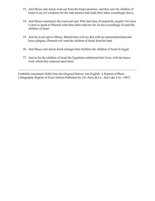 53. And Moses and Aaron went out from the king's presence, and they saw the children of
       Israel in an evil condition for the task-masters had made their labor exceedingly heavy.

   54. And Moses returned to the Lord and said, Why hast thou ill treated thy people? for since
       I came to speak to Pharaoh what thou didst send me for, he has exceedingly ill used the
       children of Israel.

   55. And the Lord said to Moses, Behold thou wilt see that with an outstretched hand and
       heavy plagues, Pharaoh will send the children of Israel from his land.

   56. And Moses and Aaron dwelt amongst their brethren the children of Israel in Egypt.

   57. And as for the children of Israel the Egyptians embittered their lives, with the heavy
       work which they imposed upon them.



Faithfully translated (1840) from the Original Hebrew into English. A Reprint of Photo
Lithographic Reprint of Exact Edition Published by J.H. Parry & Co., Salt Lake City: 1887]
 