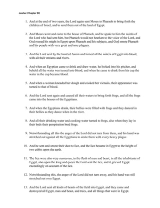 Jasher Chapter 80


     1. And at the end of two years, the Lord again sent Moses to Pharaoh to bring forth the
        children of Israel, and to send them out of the land of Egypt.

     2. And Moses went and came to the house of Pharaoh, and he spoke to him the words of
        the Lord who had sent him, but Pharaoh would not hearken to the voice of the Lord, and
        God roused his might in Egypt upon Pharaoh and his subjects, and God smote Pharaoh
        and his people with very great and sore plagues.

     3. And the Lord sent by the hand of Aaron and turned all the waters of Egypt into blood,
        with all their streams and rivers.

     4. And when an Egyptian came to drink and draw water, he looked into his pitcher, and
        behold all the water was turned into blood; and when he came to drink from his cup the
        water in the cup became blood.

     5. And when a woman kneaded her dough and cooked her victuals, their appearance was
        turned to that of blood.

     6. And the Lord sent again and caused all their waters to bring forth frogs, and all the frogs
        came into the houses of the Egyptians.

     7. And when the Egyptians drank, their bellies were filled with frogs and they danced in
        their bellies as they dance when in the river.

     8. And all their drinking water and cooking water turned to frogs, also when they lay in
        their beds their perspiration bred frogs.

     9. Notwithstanding all this the anger of the Lord did not turn from them, and his hand was
        stretched out against all the Egyptians to smite them with every heavy plague.

    10. And he sent and smote their dust to lice, and the lice became in Egypt to the height of
        two cubits upon the earth.

    11. The lice were also very numerous, in the flesh of man and beast, in all the inhabitants of
        Egypt, also upon the king and queen the Lord sent the lice, and it grieved Egypt
        exceedingly on account of the lice.

    12. Notwithstanding this, the anger of the Lord did not turn away, and his hand was still
        stretched out over Egypt.

    13. And the Lord sent all kinds of beasts of the field into Egypt, and they came and
        destroyed all Egypt, man and beast, and trees, and all things that were in Egypt.
 