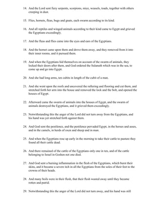 14. And the Lord sent fiery serpents, scorpions, mice, weasels, toads, together with others
    creeping in dust.

15. Flies, hornets, fleas, bugs and gnats, each swarm according to its kind.

16. And all reptiles and winged animals according to their kind came to Egypt and grieved
    the Egyptians exceedingly.

17. And the fleas and flies came into the eyes and ears of the Egyptians.

18. And the hornet came upon them and drove them away, and they removed from it into
    their inner rooms, and it pursued them.

19. And when the Egyptians hid themselves on account of the swarm of animals, they
    locked their doors after them, and God ordered the Sulanuth which was in the sea, to
    come up and go into Egypt.

20. And she had long arms, ten cubits in length of the cubit of a man.

21. And she went upon the roofs and uncovered the raftering and flooring and cut them, and
    stretched forth her arm into the house and removed the lock and the bolt, and opened the
    houses of Egypt.

22. Afterward came the swarm of animals into the houses of Egypt, and the swarm of
    animals destroyed the Egyptians, and it grieved them exceedingly.

23. Notwithstanding this the anger of the Lord did not turn away from the Egyptians, and
    his hand was yet stretched forth against them.

24. And God sent the pestilence, and the pestilence pervaded Egypt, in the horses and asses,
    and in the camels, in herds of oxen and sheep and in man.

25. And when the Egyptians rose up early in the morning to take their cattle to pasture they
    found all their cattle dead.

26. And there remained of the cattle of the Egyptians only one in ten, and of the cattle
    belonging to Israel in Goshen not one died.

27. And God sent a burning inflammation in the flesh of the Egyptians, which burst their
    skins, and it became a severe itch in all the Egyptians from the soles of their feet to the
    crowns of their heads.

28. And many boils were in their flesh, that their flesh wasted away until they became
    rotten and putrid.

29. Notwithstanding this the anger of the Lord did not turn away, and his hand was still
 