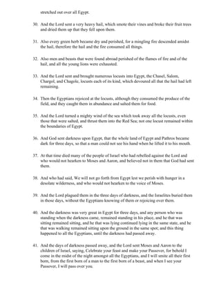 stretched out over all Egypt.

30. And the Lord sent a very heavy hail, which smote their vines and broke their fruit trees
    and dried them up that they fell upon them.

31. Also every green herb became dry and perished, for a mingling fire descended amidst
    the hail, therefore the hail and the fire consumed all things.

32. Also men and beasts that were found abroad perished of the flames of fire and of the
    hail, and all the young lions were exhausted.

33. And the Lord sent and brought numerous locusts into Egypt, the Chasel, Salom,
    Chargol, and Chagole, locusts each of its kind, which devoured all that the hail had left
    remaining.

34. Then the Egyptians rejoiced at the locusts, although they consumed the produce of the
    field, and they caught them in abundance and salted them for food.

35. And the Lord turned a mighty wind of the sea which took away all the locusts, even
    those that were salted, and thrust them into the Red Sea; not one locust remained within
    the boundaries of Egypt.

36. And God sent darkness upon Egypt, that the whole land of Egypt and Pathros became
    dark for three days, so that a man could not see his hand when he lifted it to his mouth.

37. At that time died many of the people of Israel who had rebelled against the Lord and
    who would not hearken to Moses and Aaron, and believed not in them that God had sent
    them.

38. And who had said, We will not go forth from Egypt lest we perish with hunger in a
    desolate wilderness, and who would not hearken to the voice of Moses.

39. And the Lord plagued them in the three days of darkness, and the Israelites buried them
    in those days, without the Egyptians knowing of them or rejoicing over them.

40. And the darkness was very great in Egypt for three days, and any person who was
    standing when the darkness came, remained standing in his place, and he that was
    sitting remained sitting, and he that was lying continued lying in the same state, and he
    that was walking remained sitting upon the ground in the same spot; and this thing
    happened to all the Egyptians, until the darkness had passed away.

41. And the days of darkness passed away, and the Lord sent Moses and Aaron to the
    children of Israel, saying, Celebrate your feast and make your Passover, for behold I
    come in the midst of the night amongst all the Egyptians, and I will smite all their first
    born, from the first born of a man to the first born of a beast, and when I see your
    Passover, I will pass over you.
 