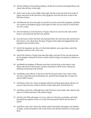 42. And the children of Israel did according to all that the Lord had commanded Moses and
    Aaron, thus did they in that night.

43. And it came to pass in the middle of the night, that the Lord went forth in the midst of
    Egypt, and smote all the first born of the Egyptians, from the first born of man to the
    first born of beast.

44. And Pharaoh rose up in the night, he and all his servants and all the Egyptians, and there
    was a great cry throughout Egypt in that night, for there was not a house in which there
    was not a corpse.

45. Also the likenesses of the first born of Egypt, which were carved in the walls at their
    houses, were destroyed and fell to the ground.

46. Even the bones of their first born who had died before this and whom they had buried in
    their houses, were raked up by the dogs of Egypt on that night and dragged before the
    Egyptians and cast before them.

47. And all the Egyptians saw this evil which had suddenly come upon them, and all the
    Egyptians cried out with a loud voice.

48. And all the families of Egypt wept upon that night, each man for his son and each man
    for his daughter, being the first born, and the tumult of Egypt was heard at a distance on
    that night.

49. And Bathia the daughter of Pharaoh went forth with the king on that night to seek
    Moses and Aaron in their houses, and they found them in their houses, eating and
    drinking and rejoicing with all Israel.

50. And Bathia said to Moses, Is this the reward for the good which I have done to thee,
    who have reared thee and stretched thee out, and thou hast brought this evil upon me
    and my father's house?

51. And Moses said to her, Surely ten plagues did the Lord bring upon Egypt; did any evil
    accrue to thee from any of them? did one of them affect thee? and she said, No.

52. And Moses said to her, Although thou art the first born to thy mother, thou shalt not die,
    and no evil shall reach thee in the midst of Egypt.

53. And she said, What advantage is it to me, when I see the king, my brother, and all his
    household and subjects in this evil, whose first born perish with all the first born of
    Egypt?

54. And Moses said to her, Surely thy brother and his household, and subjects, the families
    of Egypt, would not hearken to the words of the Lord, therefore did this evil come upon
    them.
 