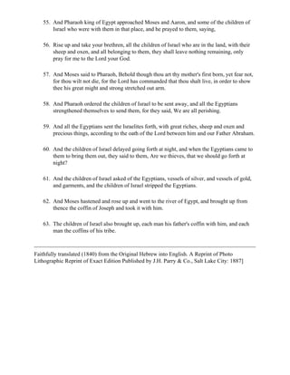 55. And Pharaoh king of Egypt approached Moses and Aaron, and some of the children of
       Israel who were with them in that place, and he prayed to them, saying,

   56. Rise up and take your brethren, all the children of Israel who are in the land, with their
       sheep and oxen, and all belonging to them, they shall leave nothing remaining, only
       pray for me to the Lord your God.

   57. And Moses said to Pharaoh, Behold though thou art thy mother's first born, yet fear not,
       for thou wilt not die, for the Lord has commanded that thou shalt live, in order to show
       thee his great might and strong stretched out arm.

   58. And Pharaoh ordered the children of Israel to be sent away, and all the Egyptians
       strengthened themselves to send them, for they said, We are all perishing.

   59. And all the Egyptians sent the Israelites forth, with great riches, sheep and oxen and
       precious things, according to the oath of the Lord between him and our Father Abraham.

   60. And the children of Israel delayed going forth at night, and when the Egyptians came to
       them to bring them out, they said to them, Are we thieves, that we should go forth at
       night?

   61. And the children of Israel asked of the Egyptians, vessels of silver, and vessels of gold,
       and garments, and the children of Israel stripped the Egyptians.

   62. And Moses hastened and rose up and went to the river of Egypt, and brought up from
       thence the coffin of Joseph and took it with him.

   63. The children of Israel also brought up, each man his father's coffin with him, and each
       man the coffins of his tribe.



Faithfully translated (1840) from the Original Hebrew into English. A Reprint of Photo
Lithographic Reprint of Exact Edition Published by J.H. Parry & Co., Salt Lake City: 1887]
 