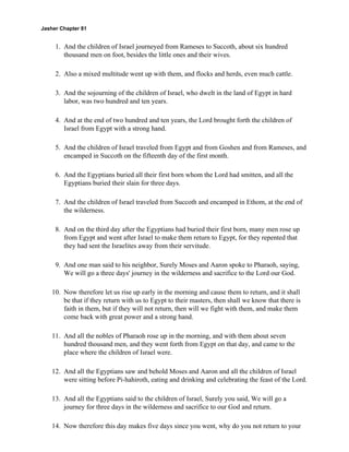 Jasher Chapter 81


     1. And the children of Israel journeyed from Rameses to Succoth, about six hundred
        thousand men on foot, besides the little ones and their wives.

     2. Also a mixed multitude went up with them, and flocks and herds, even much cattle.

     3. And the sojourning of the children of Israel, who dwelt in the land of Egypt in hard
        labor, was two hundred and ten years.

     4. And at the end of two hundred and ten years, the Lord brought forth the children of
        Israel from Egypt with a strong hand.

     5. And the children of Israel traveled from Egypt and from Goshen and from Rameses, and
        encamped in Succoth on the fifteenth day of the first month.

     6. And the Egyptians buried all their first born whom the Lord had smitten, and all the
        Egyptians buried their slain for three days.

     7. And the children of Israel traveled from Succoth and encamped in Ethom, at the end of
        the wilderness.

     8. And on the third day after the Egyptians had buried their first born, many men rose up
        from Egypt and went after Israel to make them return to Egypt, for they repented that
        they had sent the Israelites away from their servitude.

     9. And one man said to his neighbor, Surely Moses and Aaron spoke to Pharaoh, saying,
        We will go a three days' journey in the wilderness and sacrifice to the Lord our God.

    10. Now therefore let us rise up early in the morning and cause them to return, and it shall
        be that if they return with us to Egypt to their masters, then shall we know that there is
        faith in them, but if they will not return, then will we fight with them, and make them
        come back with great power and a strong hand.

    11. And all the nobles of Pharaoh rose up in the morning, and with them about seven
        hundred thousand men, and they went forth from Egypt on that day, and came to the
        place where the children of Israel were.

    12. And all the Egyptians saw and behold Moses and Aaron and all the children of Israel
        were sitting before Pi-hahiroth, eating and drinking and celebrating the feast of the Lord.

    13. And all the Egyptians said to the children of Israel, Surely you said, We will go a
        journey for three days in the wilderness and sacrifice to our God and return.

    14. Now therefore this day makes five days since you went, why do you not return to your
 