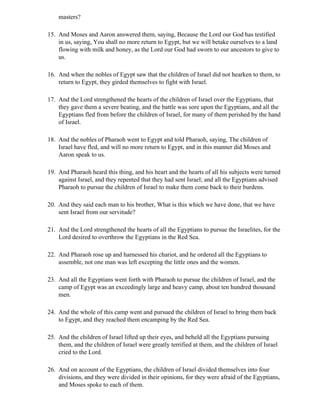 masters?

15. And Moses and Aaron answered them, saying, Because the Lord our God has testified
    in us, saying, You shall no more return to Egypt, but we will betake ourselves to a land
    flowing with milk and honey, as the Lord our God had sworn to our ancestors to give to
    us.

16. And when the nobles of Egypt saw that the children of Israel did not hearken to them, to
    return to Egypt, they girded themselves to fight with Israel.

17. And the Lord strengthened the hearts of the children of Israel over the Egyptians, that
    they gave them a severe beating, and the battle was sore upon the Egyptians, and all the
    Egyptians fled from before the children of Israel, for many of them perished by the hand
    of Israel.

18. And the nobles of Pharaoh went to Egypt and told Pharaoh, saying, The children of
    Israel have fled, and will no more return to Egypt, and in this manner did Moses and
    Aaron speak to us.

19. And Pharaoh heard this thing, and his heart and the hearts of all his subjects were turned
    against Israel, and they repented that they had sent Israel; and all the Egyptians advised
    Pharaoh to pursue the children of Israel to make them come back to their burdens.

20. And they said each man to his brother, What is this which we have done, that we have
    sent Israel from our servitude?

21. And the Lord strengthened the hearts of all the Egyptians to pursue the Israelites, for the
    Lord desired to overthrow the Egyptians in the Red Sea.

22. And Pharaoh rose up and harnessed his chariot, and he ordered all the Egyptians to
    assemble, not one man was left excepting the little ones and the women.

23. And all the Egyptians went forth with Pharaoh to pursue the children of Israel, and the
    camp of Egypt was an exceedingly large and heavy camp, about ten hundred thousand
    men.

24. And the whole of this camp went and pursued the children of Israel to bring them back
    to Egypt, and they reached them encamping by the Red Sea.

25. And the children of Israel lifted up their eyes, and beheld all the Egyptians pursuing
    them, and the children of Israel were greatly terrified at them, and the children of Israel
    cried to the Lord.

26. And on account of the Egyptians, the children of Israel divided themselves into four
    divisions, and they were divided in their opinions, for they were afraid of the Egyptians,
    and Moses spoke to each of them.
 