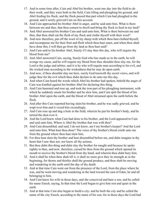17. And in some time after, Cain and Abel his brother, went one day into the field to do
    their work; and they were both in the field, Cain tilling and ploughing his ground, and
    Abel feeding his flock; and the flock passed that part which Cain had ploughed in the
    ground, and it sorely grieved Cain on this account.
18. And Cain approached his brother Abel in anger, and he said unto him, What is there
    between me and thee, that thou comest to dwell and bring thy flock to feed in my land?
19. And Abel answered his brother Cain and said unto him, What is there between me and
    thee, that thou shalt eat the flesh of my flock and clothe thyself with their wool?
20. And now therefore, put off the wool of my sheep with which thou hast clothed thyself,
    and recompense me for their fruit and flesh which thou hast eaten, and when thou shalt
    have done this, I will then go from thy land as thou hast said?
21. And Cain said to his brother Abel, Surely if I slay thee this day, who will require thy
    blood from me?
22. And Abel answered Cain, saying, Surely God who has made us in the earth, he will
    avenge my cause, and he will require my blood from thee shouldst thou slay me, for the
    Lord is the judge and arbiter, and it is he who will requite man according to his evil, and
    the wicked man according to the wickedness that he may do upon earth.
23. And now, if thou shouldst slay me here, surely God knoweth thy secret views, and will
    judge thee for the evil which thou didst declare to do unto me this day.
24. And when Cain heard the words which Abel his brother had spoken, behold the anger of
    Cain was kindled against his brother Abel for declaring this thing.
25. And Cain hastened and rose up, and took the iron part of his ploughing instrument, with
    which he suddenly smote his brother and he slew him, and Cain spilt the blood of his
    brother Abel upon the earth, and the blood of Abel streamed upon the earth before the
    flock.
26. And after this Cain repented having slain his brother, and he was sadly grieved, and he
    wept over him and it vexed him exceedingly.
27. And Cain rose up and dug a hole in the field, wherein he put his brother's body, and he
    turned the dust over it.
28. And the Lord knew what Cain had done to his brother, and the Lord appeared to Cain
    and said unto him, Where is Abel thy brother that was with thee?
29. And Cain dissembled, and said, I do not know, am I my brother's keeper? And the Lord
    said unto him, What hast thou done? The voice of thy brother's blood crieth unto me
    from the ground where thou hast slain him.
30. For thou hast slain thy brother and hast dissembled before me, and didst imagine in thy
    heart that I saw thee not, nor knew all thy actions.
31. But thou didst this thing and didst slay thy brother for naught and because he spoke
    rightly to thee, and now, therefore, cursed be thou from the ground which opened its
    mouth to receive thy brother's blood from thy hand, and wherein thou didst bury him.
32. And it shall be when thou shalt till it, it shall no more give thee its strength as in the
    beginning, for thorns and thistles shall the ground produce, and thou shalt be moving
    and wandering in the earth until the day of thy death.
33. And at that time Cain went out from the presence of the Lord, from the place where he
    was, and he went moving and wandering in the land toward the east of Eden, he and all
    belonging to him.
34. And Cain knew his wife in those days, and she conceived and bare a son, and he called
    his name Enoch, saying, In that time the Lord began to give him rest and quiet in the
    earth.
35. And at that time Cain also began to build a city: and he built the city and he called the
    name of the city Enoch, according to the name of his son; for in those days the Lord had
 