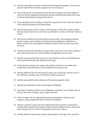 41. And the Lord ordered an angel to take him from amongst the Egyptians, who cast him
    upon the land of Ninevah and he reigned over it for a long time.

42. And on that day the Lord saved Israel from the hand of Egypt, and all the children of
    Israel saw that the Egyptians had perished, and they beheld the great hand of the Lord,
    in what he had performed in Egypt and in the sea.

43. Then sang Moses and the children of Israel this song unto the Lord, on the day when the
    Lord caused the Egyptians to fall before them.

44. And all Israel sang in concert, saying, I will sing to the Lord for He is greatly exalted,
    the horse and his rider has he cast into the sea; behold it is written in the book of the law
    of God.

45. After this the children of Israel proceeded on their journey, and encamped in Marah,
    and the Lord gave to the children of Israel statutes and judgments in that place in
    Marah, and the Lord commanded the children of Israel to walk in all his ways and to
    serve him.

46. And they journeyed from Marah and came to Elim, and in Elim were twelve springs of
    water and seventy date trees, and the children encamped there by the waters.

47. And they journeyed from Elim and came to the wilderness of Sin, on the fifteenth day
    of the second month after their departure from Egypt.

48. At that time the Lord gave the manna to the children of Israel to eat, and the Lord
    caused food to rain from heaven for the children of Israel day by day.

49. And the children of Israel ate the manna for forty years, all the days that they were in
    the wilderness, until they came to the land of Canaan to possess it.

50. And they proceeded from the wilderness of Sin and encamped in Alush.

51. And they proceeded from Alush and encamped in Rephidim.

52. And when the children of Israel were in Rephidim, Amalek the son of Eliphaz, the son
    of Esau, the brother of Zepho, came to fight with Israel.

53. And he brought with him eight hundred and one thousand men, magicians and
    conjurers, and he prepared for battle with Israel in Rephidim.

54. And they carried on a great and severe battle against Israel, and the Lord delivered
    Amalek and his people into the hands of Moses and the children of Israel, and into the
    hand of Joshua, the son of Nun, the Ephrathite, the servant of Moses.

55. And the children of Israel smote Amalek and his people at the edge of the sword, but
 