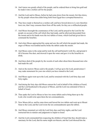 14. And Aaron was greatly afraid of the people, and he ordered them to bring him gold and
    he made it into a molten calf for the people.

15. And the Lord said to Moses, before he had come down from the mount, Get thee down,
    for thy people whom thou didst bring forth from Egypt have corrupted themselves.

16. They have made to themselves a molten calf, and have bowed down to it, now therefore
    leave me, that I may consume them from off the earth, for they are a stiffnecked people.

17. And Moses besought the countenance of the Lord, and he prayed to the Lord for the
    people on account of the calf which they had made, and he afterward descended from
    the mount and in his hands were the two tablets of stone, which God had given him to
    command the Israelites.

18. And when Moses approached the camp and saw the calf which the people had made, the
    anger of Moses was kindled and he broke the tablets under the mount.

19. And Moses came to the camp and he took the calf and burned it with fire, and ground it
    till it became fine dust, and strewed it upon the water and gave it to the Israelites to
    drink.

20. And there died of the people by the swords of each other about three thousand men who
    had made the calf.

21. And on the morrow Moses said to the people, I will go up to the Lord, peradventure I
    may make atonement for your sins which you have sinned to the Lord.

22. And Moses again went up to the Lord, and he remained with the Lord forty days and
    forty nights.

23. And during the forty days did Moses entreat the Lord in behalf of the children of Israel,
    and the Lord hearkened to the prayer of Moses, and the Lord was entreated of him in
    behalf of Israel.

24. Then spake the Lord to Moses to hew two stone tablets and to bring them up to the
    Lord, who would write upon them the ten commandments.

25. Now Moses did so, and he came down and hewed the two tablets and went up to Mount
    Sinai to the Lord, and the Lord wrote the ten commandments upon the tablets.

26. And Moses remained yet with the Lord forty days and forty nights, and the Lord
    instructed him in statutes and judgments to impart to Israel.

27. And the Lord commanded him respecting the children of Israel that they should make a
    sanctuary for the Lord, that his name might rest therein, and the Lord showed him the
 
