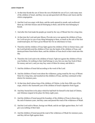Jasher Chapter 84


     1. At that time Korah the son of Jetzer the son of Kehath the son of Levi, took many men
        of the children of Israel, and they rose up and quarreled with Moses and Aaron and the
        whole congregation.

     2. And the Lord was angry with them, and the earth opened its mouth, and swallowed
        them up, with their houses and all belonging to them, and all the men belonging to
        Korah.

     3. And after this God made the people go round by the way of Mount Seir for a long time.

     4. At that time the Lord said unto Moses, Provoke not a war against the children of Esau,
        for I will not give to you of any thing belonging to them, as much as the sole of the foot
        could tread upon, for I have given Mount Seir for an inheritance to Esau.

     5. Therefore did the children of Esau fight against the children of Seir in former times, and
        the Lord had delivered the children of Seir into the hands of the children of Esau, and
        destroyed them from before them, and the children of Esau dwelt in their stead unto this
        day.

     6. Therefore the Lord said to the children of Israel, Fight not against the children of Esau
        your brethren, for nothing in their land belongs to you, but you may buy food of them
        for money and eat it, and you may buy water of them for money and drink it.

     7. And the children of Israel did according to the word of the Lord.

     8. And the children of Israel went about the wilderness, going round by the way of Mount
        Sinai for a long time, and touched not the children of Esau, and they continued in that
        district for nineteen years.

     9. At that time died Latinus king of the children of Chittim, in the forty-fifth year of his
        reign, which is the fourteenth year of the children of Israel's departure from Egypt.

    10. And they buried him in his place which he had built for himself in the land of Chittim,
        and Abimnas reigned in his place for thirty-eight years.

    11. And the children of Israel passed the boundary of the children of Esau in those days, at
        the end of nineteen years, and they came and passed the road of the wilderness of Moab.

    12. And the Lord said to Moses, besiege not Moab, and do not fight against them, for I will
        give you nothing of their land.

    13. And the children of Israel passed the road of the wilderness of Moab for nineteen years,
        and they did not fight against them.
 
