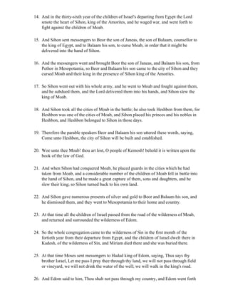 14. And in the thirty-sixth year of the children of Israel's departing from Egypt the Lord
    smote the heart of Sihon, king of the Amorites, and he waged war, and went forth to
    fight against the children of Moab.

15. And Sihon sent messengers to Beor the son of Janeas, the son of Balaam, counsellor to
    the king of Egypt, and to Balaam his son, to curse Moab, in order that it might be
    delivered into the hand of Sihon.

16. And the messengers went and brought Beor the son of Janeas, and Balaam his son, from
    Pethor in Mesopotamia, so Beor and Balaam his son came to the city of Sihon and they
    cursed Moab and their king in the presence of Sihon king of the Amorites.

17. So Sihon went out with his whole army, and he went to Moab and fought against them,
    and he subdued them, and the Lord delivered them into his hands, and Sihon slew the
    king of Moab.

18. And Sihon took all the cities of Moab in the battle; he also took Heshbon from them, for
    Heshbon was one of the cities of Moab, and Sihon placed his princes and his nobles in
    Heshbon, and Heshbon belonged to Sihon in those days.

19. Therefore the parable speakers Beor and Balaam his son uttered these words, saying,
    Come unto Heshbon, the city of Sihon will be built and established.

20. Woe unto thee Moab! thou art lost, O people of Kemosh! behold it is written upon the
    book of the law of God.

21. And when Sihon had conquered Moab, he placed guards in the cities which he had
    taken from Moab, and a considerable number of the children of Moab fell in battle into
    the hand of Sihon, and he made a great capture of them, sons and daughters, and he
    slew their king; so Sihon turned back to his own land.

22. And Sihon gave numerous presents of silver and gold to Beor and Balaam his son, and
    he dismissed them, and they went to Mesopotamia to their home and country.

23. At that time all the children of Israel passed from the road of the wilderness of Moab,
    and returned and surrounded the wilderness of Edom.

24. So the whole congregation came to the wilderness of Sin in the first month of the
    fortieth year from their departure from Egypt, and the children of Israel dwelt there in
    Kadesh, of the wilderness of Sin, and Miriam died there and she was buried there.

25. At that time Moses sent messengers to Hadad king of Edom, saying, Thus says thy
    brother Israel, Let me pass I pray thee through thy land, we will not pass through field
    or vineyard, we will not drink the water of the well; we will walk in the king's road.

26. And Edom said to him, Thou shalt not pass through my country, and Edom went forth
 