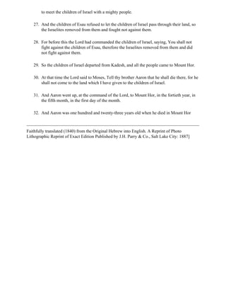 to meet the children of Israel with a mighty people.

   27. And the children of Esau refused to let the children of Israel pass through their land, so
       the Israelites removed from them and fought not against them.

   28. For before this the Lord had commanded the children of Israel, saying, You shall not
       fight against the children of Esau, therefore the Israelites removed from them and did
       not fight against them.

   29. So the children of Israel departed from Kadesh, and all the people came to Mount Hor.

   30. At that time the Lord said to Moses, Tell thy brother Aaron that he shall die there, for he
       shall not come to the land which I have given to the children of Israel.

   31. And Aaron went up, at the command of the Lord, to Mount Hor, in the fortieth year, in
       the fifth month, in the first day of the month.

   32. And Aaron was one hundred and twenty-three years old when he died in Mount Hor



Faithfully translated (1840) from the Original Hebrew into English. A Reprint of Photo
Lithographic Reprint of Exact Edition Published by J.H. Parry & Co., Salt Lake City: 1887]
 