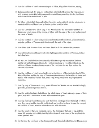 13. And the children of Israel sent messengers to Sihon, king of the Amorites, saying,

14. Let us pass through thy land, we will not turn into the fields or into the vineyards, we
    will go along by the king's highway until we shall have passed thy border, but Sihon
    would not suffer the Israelites to pass.

15. So Sihon collected all the people of the Amorites and went forth into the wilderness to
    meet the children of Israel, and he fought against Israel in Jahaz.

16. And the Lord delivered Sihon king of the Amorites into the hand of the children of
    Israel, and Israel smote all the people of Sihon with the edge of the sword and avenged
    the cause of Moab.

17. And the children of Israel took possession of the land of Sihon from Aram unto Jabuk,
    unto the children of Ammon, and they took all the spoil of the cities.

18. And Israel took all these cities, and Israel dwelt in all the cities of the Amorites.

19. And all the children of Israel resolved to fight against the children of Ammon, to take
    their land also.

20. So the Lord said to the children of Israel, Do not besiege the children of Ammon,
    neither stir up battle against them, for I will give nothing to you of their land, and the
    children of Israel hearkened to the word of the Lord, and did not fight against the
    children of Ammon.

21. And the children of Israel turned and went up by the way of Bashan to the land of Og,
    king of Bashan, and Og the king of Bashan went out to meet the Israelites in battle, and
    he had with him many valiant men, and a very strong force from the people of the
    Amorites.

22. And Og king of Bashan was a very powerful man, but Naaron his son was exceedingly
    powerful, even stronger than he was.

23. And Og said in his heart, Behold now the whole camp of Israel takes up a space of three
    parsa, now will I smite them at once without sword or spear.

24. And Og went up Mount Jahaz, and took therefrom one large stone, the length of which
    was three parsa, and he placed it on his head, and resolved to throw it upon the camp of
    the children of Israel, to smite all the Israelites with that stone.

25. And the angel of the Lord came and pierced the stone upon the head of Og, and the
    stone fell upon the neck of Og that Og fell to the earth on account of the weight of the
    stone upon his neck.

26. At that time the Lord said to the children of Israel, Be not afraid of him, for I have given
 