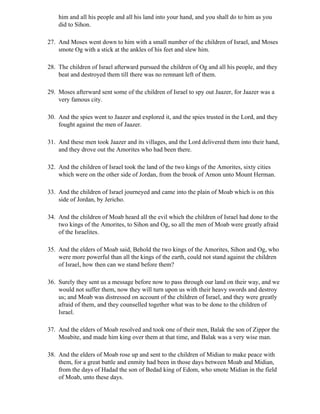 him and all his people and all his land into your hand, and you shall do to him as you
    did to Sihon.

27. And Moses went down to him with a small number of the children of Israel, and Moses
    smote Og with a stick at the ankles of his feet and slew him.

28. The children of Israel afterward pursued the children of Og and all his people, and they
    beat and destroyed them till there was no remnant left of them.

29. Moses afterward sent some of the children of Israel to spy out Jaazer, for Jaazer was a
    very famous city.

30. And the spies went to Jaazer and explored it, and the spies trusted in the Lord, and they
    fought against the men of Jaazer.

31. And these men took Jaazer and its villages, and the Lord delivered them into their hand,
    and they drove out the Amorites who had been there.

32. And the children of Israel took the land of the two kings of the Amorites, sixty cities
    which were on the other side of Jordan, from the brook of Arnon unto Mount Herman.

33. And the children of Israel journeyed and came into the plain of Moab which is on this
    side of Jordan, by Jericho.

34. And the children of Moab heard all the evil which the children of Israel had done to the
    two kings of the Amorites, to Sihon and Og, so all the men of Moab were greatly afraid
    of the Israelites.

35. And the elders of Moab said, Behold the two kings of the Amorites, Sihon and Og, who
    were more powerful than all the kings of the earth, could not stand against the children
    of Israel, how then can we stand before them?

36. Surely they sent us a message before now to pass through our land on their way, and we
    would not suffer them, now they will turn upon us with their heavy swords and destroy
    us; and Moab was distressed on account of the children of Israel, and they were greatly
    afraid of them, and they counselled together what was to be done to the children of
    Israel.

37. And the elders of Moab resolved and took one of their men, Balak the son of Zippor the
    Moabite, and made him king over them at that time, and Balak was a very wise man.

38. And the elders of Moab rose up and sent to the children of Midian to make peace with
    them, for a great battle and enmity had been in those days between Moab and Midian,
    from the days of Hadad the son of Bedad king of Edom, who smote Midian in the field
    of Moab, unto these days.
 