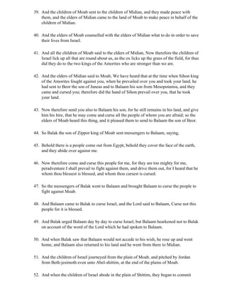 39. And the children of Moab sent to the children of Midian, and they made peace with
    them, and the elders of Midian came to the land of Moab to make peace in behalf of the
    children of Midian.

40. And the elders of Moab counselled with the elders of Midian what to do in order to save
    their lives from Israel.

41. And all the children of Moab said to the elders of Midian, Now therefore the children of
    Israel lick up all that are round about us, as the ox licks up the grass of the field, for thus
    did they do to the two kings of the Amorites who are stronger than we are.

42. And the elders of Midian said to Moab, We have heard that at the time when Sihon king
    of the Amorites fought against you, when he prevailed over you and took your land, he
    had sent to Beor the son of Janeas and to Balaam his son from Mesopotamia, and they
    came and cursed you; therefore did the hand of Sihon prevail over you, that he took
    your land.

43. Now therefore send you also to Balaam his son, for he still remains in his land, and give
    him his hire, that he may come and curse all the people of whom you are afraid; so the
    elders of Moab heard this thing, and it pleased them to send to Balaam the son of Beor.

44. So Balak the son of Zippor king of Moab sent messengers to Balaam, saying,

45. Behold there is a people come out from Egypt, behold they cover the face of the earth,
    and they abide over against me.

46. Now therefore come and curse this people for me, for they are too mighty for me,
    peradventure I shall prevail to fight against them, and drive them out, for I heard that he
    whom thou blessest is blessed, and whom thou cursest is cursed.

47. So the messengers of Balak went to Balaam and brought Balaam to curse the people to
    fight against Moab.

48. And Balaam came to Balak to curse Israel, and the Lord said to Balaam, Curse not this
    people for it is blessed.

49. And Balak urged Balaam day by day to curse Israel, but Balaam hearkened not to Balak
    on account of the word of the Lord which he had spoken to Balaam.

50. And when Balak saw that Balaam would not accede to his wish, he rose up and went
    home, and Balaam also returned to his land and he went from there to Midian.

51. And the children of Israel journeyed from the plain of Moab, and pitched by Jordan
    from Beth-jesimoth even unto Abel-shittim, at the end of the plains of Moab.

52. And when the children of Israel abode in the plain of Shittim, they began to commit
 