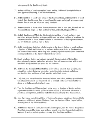 whoredom with the daughters of Moab.

53. And the children of Israel approached Moab, and the children of Moab pitched their
    tents opposite to the camp of the children of Israel.

54. And the children of Moab were afraid of the children of Israel, and the children of Moab
    took all their daughters and their wives of beautiful aspect and comely appearance, and
    dressed them in gold and silver and costly garments.

55. And the children of Moab seated those women at the door of their tents, in order that the
    children of Israel might see them and turn to them, and not fight against Moab.

56. And all the children of Moab did this thing to the children of Israel, and every man
    placed his wife and daughter at the door of his tent, and all the children of Israel saw the
    act of the children of Moab, and the children of Israel turned to the daughters of Moab
    and coveted them, and they went to them.

57. And it came to pass that when a Hebrew came to the door of the tent of Moab, and saw
    a daughter of Moab and desired her in his heart, and spoke with her at the door of the
    tent that which he desired, whilst they were speaking together the men of the tent would
    come out and speak to the Hebrew like unto these words:

58. Surely you know that we are brethren, we are all the descendants of Lot and the
    descendants of Abraham his brother, wherefore then will you not remain with us, and
    wherefore will you not eat our bread and our sacrifice?

59. And when the children of Moab had thus overwhelmed him with their speeches, and
    enticed him by their flattering words, they seated him in the tent and cooked and
    sacrificed for him, and he ate of their sacrifice and of their bread.

60. They then gave him wine and he drank and became intoxicated, and they placed before
    him a beautiful damsel, and he did with her as he liked, for he knew not what he was
    doing, as he had drunk plentifully of wine.

61. Thus did the children of Moab to Israel in that place, in the plain of Shittim, and the
    anger of the Lord was kindled against Israel on account of this matter, and he sent a
    pestilence amongst them, and there died of the Israelites twenty-four thousand men.

62. Now there was a man of the children of Simeon whose name was Zimri, the son of Salu,
    who connected himself with the Midianite Cosbi, the daughter of Zur, king of Midian,
    in the sight of all the children of Israel.

63. And Phineas the son of Elazer, the son of Aaron the priest, saw this wicked thing which
    Zimri had done, and he took a spear and rose up and went after them, and pierced them
    both and slew them, and the pestilence ceased from the children of Israel.
 