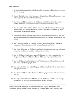 Jasher Chapter 86


     1. At that time after the pestilence, the Lord said to Moses, and to Elazer the son of Aaron
        the priest, saying,

     2. Number the heads of the whole community of the children of Israel, from twenty years
        old and upward, all that went forth in the army.

     3. And Moses and Elazer numbered the children of Israel after their families, and the
        number of all Israel was seven hundred thousand, seven hundred and thirty.

     4. And the number of the children of Levi, from one month old and upward, was twenty-
        three thousand, and amongst these there was not a man of those numbered by Moses
        and Aaron in the wilderness of Sinai.

     5. For the Lord had told them that they would die in the wilderness, so they all died, and
        not one had been left of them excepting Caleb the son of Jephuneh, and Joshua the son
        of Nun.

     6. And it was after this that the Lord said to Moses, Say unto the children of Israel to
        avenge upon Midian the cause of their brethren the children of Israel.

     7. And Moses did so, and the children of Israel chose from amongst them twelve thousand
        men, being one thousand to a tribe, and they went to Midian.

     8. And the children of Israel warred against Midian, and they slew every male, also the
        five princes of Midian, and Balaam the son of Beor did they slay with the sword.

     9. And the children of Israel took the wives of Midian captive, with their little ones and
        their cattle, and all belonging to them.

    10. And they took all the spoil and all the prey, and they brought it to Moses and to Elazer
        to the plains of Moab.

    11. And Moses and Elazer and all the princes of the congregation went forth to meet them
        with joy.

    12. And they divided all the spoil of Midian, and the children of Israel had been revenged
        upon Midian for the cause of their brethren the children of Israel.



Faithfully translated (1840) from the Original Hebrew into English. A Reprint of Photo
Lithographic Reprint of Exact Edition Published by J.H. Parry & Co., Salt Lake City: 1887]
 