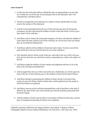 Jasher Chapter 87


     1. At that time the Lord said to Moses, Behold thy days are approaching to an end, take
        now Joshua the son of Nun thy servant and place him in the tabernacle, and I will
        command him, and Moses did so.

     2. And the Lord appeared in the tabernacle in a pillar of cloud, and the pillar of cloud
        stood at the entrance of the tabernacle.

     3. And the Lord commanded Joshua the son of Nun and said unto him, Be strong and
        courageous, for thou shalt bring the children of Israel to the land which I swore to give
        them, and I will be with thee.

     4. And Moses said to Joshua, Be strong and courageous, for thou wilt make the children of
        Israel inherit the land, and the Lord will be with thee, he will not leave thee nor forsake
        thee, be not afraid nor disheartened.

     5. And Moses called to all the children of Israel and said to them, You have seen all the
        good which the Lord your God has done for you in the wilderness.

     6. Now therefore observe all the words of this law, and walk in the way of the Lord your
        God, turn not from the way which the Lord has commanded you, either to the right or to
        the left.

     7. And Moses taught the children of Israel statutes and judgments and laws to do in the
        land as the Lord had commanded him.

     8. And he taught them the way of the Lord and his laws; behold they are written upon the
        book of the law of God which he gave to the children of Israel by the hand of Moses.

     9. And Moses finished commanding the children of Israel, and the Lord said to him,
        saying, Go up to the Mount Abarim and die there, and be gathered unto thy people as
        Aaron thy brother was gathered.

    10. And Moses went up as the Lord had commanded him, and he died there in the land of
        Moab by the order of the Lord, in the fortieth year from the Israelites going forth from
        the land of Egypt.

    11. And the children of Israel wept for Moses in the plains of Moab for thirty days, and the
        days of weeping and mourning for Moses were completed.



Faithfully translated (1840) from the Original Hebrew into English. A Reprint of Photo
Lithographic Reprint of Exact Edition Published by J.H. Parry & Co., Salt Lake City: 1887]
 