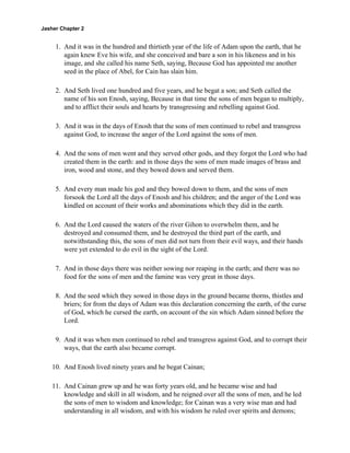 Jasher Chapter 2


     1. And it was in the hundred and thirtieth year of the life of Adam upon the earth, that he
        again knew Eve his wife, and she conceived and bare a son in his likeness and in his
        image, and she called his name Seth, saying, Because God has appointed me another
        seed in the place of Abel, for Cain has slain him.

     2. And Seth lived one hundred and five years, and he begat a son; and Seth called the
        name of his son Enosh, saying, Because in that time the sons of men began to multiply,
        and to afflict their souls and hearts by transgressing and rebelling against God.

     3. And it was in the days of Enosh that the sons of men continued to rebel and transgress
        against God, to increase the anger of the Lord against the sons of men.

     4. And the sons of men went and they served other gods, and they forgot the Lord who had
        created them in the earth: and in those days the sons of men made images of brass and
        iron, wood and stone, and they bowed down and served them.

     5. And every man made his god and they bowed down to them, and the sons of men
        forsook the Lord all the days of Enosh and his children; and the anger of the Lord was
        kindled on account of their works and abominations which they did in the earth.

     6. And the Lord caused the waters of the river Gihon to overwhelm them, and he
        destroyed and consumed them, and he destroyed the third part of the earth, and
        notwithstanding this, the sons of men did not turn from their evil ways, and their hands
        were yet extended to do evil in the sight of the Lord.

     7. And in those days there was neither sowing nor reaping in the earth; and there was no
        food for the sons of men and the famine was very great in those days.

     8. And the seed which they sowed in those days in the ground became thorns, thistles and
        briers; for from the days of Adam was this declaration concerning the earth, of the curse
        of God, which he cursed the earth, on account of the sin which Adam sinned before the
        Lord.

     9. And it was when men continued to rebel and transgress against God, and to corrupt their
        ways, that the earth also became corrupt.

    10. And Enosh lived ninety years and he begat Cainan;

    11. And Cainan grew up and he was forty years old, and he became wise and had
        knowledge and skill in all wisdom, and he reigned over all the sons of men, and he led
        the sons of men to wisdom and knowledge; for Cainan was a very wise man and had
        understanding in all wisdom, and with his wisdom he ruled over spirits and demons;
 