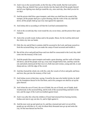 14. And it was in the second month, on the first day of the month, that the Lord said to
    Joshua, Rise up, behold I have given Jericho into thy hand with all the people thereof;
    and all your fighting men shall go round the city, once each day, thus shall you do for
    six days.

15. And the priests shall blow upon trumpets, and when you shall hear the sound of the
    trumpet, all the people shall give a great shouting, that the walls of the city shall fall
    down; all the people shall go up every man against his opponent.

16. And Joshua did so according to all that the Lord had commanded him.

17. And on the seventh day they went round the city seven times, and the priests blew upon
    trumpets.

18. And at the seventh round, Joshua said to the people, Shout, for the Lord has delivered
    the whole city into our hands.

19. Only the city and all that it contains shall be accursed to the Lord, and keep yourselves
    from the accursed thing, lest you make the camp of Israel accursed and trouble it.

20. But all the silver and gold and brass and iron shall be consecrated to the Lord, they shall
    come into the treasury of the Lord.

21. And the people blew upon trumpets and made a great shouting, and the walls of Jericho
    fell down, and all the people went up, every man straight before him, and they took the
    city and utterly destroyed all that was in it, both man and woman, young and old, ox and
    sheep and ass, with the edge of the sword.

22. And they burned the whole city with fire; only the vessels of silver and gold, and brass
    and iron, they put into the treasury of the Lord.

23. And Joshua swore at that time, saying, Cursed be the man who builds Jericho; he shall
    lay the foundation thereof in his first-born, and in his youngest son shall he set up the
    gates thereof.

24. And Achan the son of Carmi, the son of Zabdi, the son of Zerah, son of Judah, dealt
    treacherously in the accursed thing, and he took of the accursed thing and hid it in the
    tent, and the anger of the Lord was kindled against Israel.

25. And it was after this when the children of Israel had returned from burning Jericho,
    Joshua sent men to spy out also Ai, and to fight against it.

26. And the men went up and spied out Ai, and they returned and said, Let not all the
    people go up with thee to Ai, only let about three thousand men go up and smite the
    city, for the men thereof are but few.
 