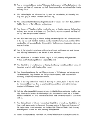 40. And he commanded them, saying, When you shall see us we will flee before them with
    cunning, and they will pursue us, you shall then rise out of the ambush and take the city,
    and they did so.

41. And Joshua fought, and the men of the city went out toward Israel, not knowing that
    they were lying in ambush for them behind the city.

42. And Joshua and all the Israelites feigned themselves wearied out before them, and they
    fled by the way of the wilderness with cunning.

43. And the men of Ai gathered all the people who were in the city to pursue the Israelites,
    and they went out and were drawn away from the city, not one remained, and they left
    the city open and pursued the Israelites.

44. And those who were lying in ambush rose up out of their places, and hastened to come
    to the city and took it and set it on fire, and the men of Ai turned back, and behold the
    smoke of the city ascended to the skies, and they had no means of retreating either one
    way or the other.

45. And all the men of Ai were in the midst of Israel, some on this side and some on that
    side, and they smote them so that not one of them remained.

46. And the children of Israel took Melosh king of Ai alive, and they brought him to
    Joshua, and Joshua hanged him on a tree and he died.

47. And the children of Israel returned to the city after having burned it, and they smote all
    those that were in it with the edge of the sword.

48. And the number of those that had fallen of the men of Ai, both man and woman, was
    twelve thousand; only the cattle and the spoil of the city they took to themselves,
    according to the word of the Lord to Joshua.

49. And all the kings on this side Jordan, all the kings of Canaan, heard of the evil which
    the children of Israel had done to Jericho and to Ai, and they gathered themselves
    together to fight against Israel.

50. Only the inhabitants of Gibeon were greatly afraid of fighting against the Israelites lest
    they should perish, so they acted cunningly, and they came to Joshua and to all Israel,
    and said unto them, We have come from a distant land, now therefore make a covenant
    with us.

51. And the inhabitants of Gibeon over-reached the children of Israel, and the children of
    Israel made a covenant with them, and they made peace with them, and the princes of
    the congregation swore unto them, but afterward the children of Israel knew that they
    were neighbors to them and were dwelling amongst them.

52. But the children of Israel slew them not; for they had sworn to them by the Lord, and
 