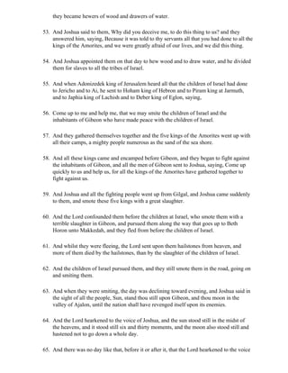 they became hewers of wood and drawers of water.

53. And Joshua said to them, Why did you deceive me, to do this thing to us? and they
    answered him, saying, Because it was told to thy servants all that you had done to all the
    kings of the Amorites, and we were greatly afraid of our lives, and we did this thing.

54. And Joshua appointed them on that day to hew wood and to draw water, and he divided
    them for slaves to all the tribes of Israel.

55. And when Adonizedek king of Jerusalem heard all that the children of Israel had done
    to Jericho and to Ai, he sent to Hoham king of Hebron and to Piram king at Jarmuth,
    and to Japhia king of Lachish and to Deber king of Eglon, saying,

56. Come up to me and help me, that we may smite the children of Israel and the
    inhabitants of Gibeon who have made peace with the children of Israel.

57. And they gathered themselves together and the five kings of the Amorites went up with
    all their camps, a mighty people numerous as the sand of the sea shore.

58. And all these kings came and encamped before Gibeon, and they began to fight against
    the inhabitants of Gibeon, and all the men of Gibeon sent to Joshua, saying, Come up
    quickly to us and help us, for all the kings of the Amorites have gathered together to
    fight against us.

59. And Joshua and all the fighting people went up from Gilgal, and Joshua came suddenly
    to them, and smote these five kings with a great slaughter.

60. And the Lord confounded them before the children at Israel, who smote them with a
    terrible slaughter in Gibeon, and pursued them along the way that goes up to Beth
    Horon unto Makkedah, and they fled from before the children of Israel.

61. And whilst they were fleeing, the Lord sent upon them hailstones from heaven, and
    more of them died by the hailstones, than by the slaughter of the children of Israel.

62. And the children of Israel pursued them, and they still smote them in the road, going on
    and smiting them.

63. And when they were smiting, the day was declining toward evening, and Joshua said in
    the sight of all the people, Sun, stand thou still upon Gibeon, and thou moon in the
    valley of Ajalon, until the nation shall have revenged itself upon its enemies.

64. And the Lord hearkened to the voice of Joshua, and the sun stood still in the midst of
    the heavens, and it stood still six and thirty moments, and the moon also stood still and
    hastened not to go down a whole day.

65. And there was no day like that, before it or after it, that the Lord hearkened to the voice
 