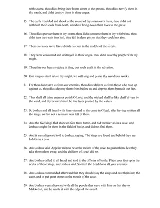 with shame, thou didst bring their horns down to the ground, thou didst terrify them in
    thy wrath, and didst destroy them in thine anger.

15. The earth trembled and shook at the sound of thy storm over them, thou didst not
    withhold their souls from death, and didst bring down their lives to the grave.

16. Thou didst pursue them in thy storm, thou didst consume them in thy whirlwind, thou
    didst turn their rain into hail, they fell in deep pits so that they could not rise.

17. Their carcasses were like rubbish cast out in the middle of the streets.

18. They were consumed and destroyed in thine anger, thou didst save thy people with thy
    might.

19. Therefore our hearts rejoice in thee, our souls exalt in thy salvation.

20. Our tongues shall relate thy might, we will sing and praise thy wondrous works.

21. For thou didst save us from our enemies, thou didst deliver us from those who rose up
    against us, thou didst destroy them from before us and depress them beneath our feet.

22. Thus shall all thine enemies perish O Lord, and the wicked shall be like chaff driven by
    the wind, and thy beloved shall be like trees planted by the waters.

23. So Joshua and all Israel with him returned to the camp in Gilgal, after having smitten all
    the kings, so that not a remnant was left of them.

24. And the five kings fled alone on foot from battle, and hid themselves in a cave, and
    Joshua sought for them in the field of battle, and did not find them.

25. And it was afterward told to Joshua, saying, The kings are found and behold they are
    hidden in a cave.

26. And Joshua said, Appoint men to be at the mouth of the cave, to guard them, lest they
    take themselves away; and the children of Israel did so.

27. And Joshua called to all Israel and said to the officers of battle, Place your feet upon the
    necks of these kings, and Joshua said, So shall the Lord do to all your enemies.

28. And Joshua commanded afterward that they should slay the kings and cast them into the
    cave, and to put great stones at the mouth of the cave.

29. And Joshua went afterward with all the people that were with him on that day to
    Makkedah, and he smote it with the edge of the sword.
 