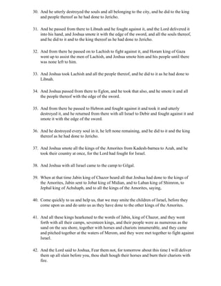 30. And he utterly destroyed the souls and all belonging to the city, and he did to the king
    and people thereof as he had done to Jericho.

31. And he passed from there to Libnah and he fought against it, and the Lord delivered it
    into his hand, and Joshua smote it with the edge of the sword, and all the souls thereof,
    and he did to it and to the king thereof as he had done to Jericho.

32. And from there he passed on to Lachish to fight against it, and Horam king of Gaza
    went up to assist the men of Lachish, and Joshua smote him and his people until there
    was none left to him.

33. And Joshua took Lachish and all the people thereof, and he did to it as he had done to
    Libnah.

34. And Joshua passed from there to Eglon, and he took that also, and he smote it and all
    the people thereof with the edge of the sword.

35. And from there he passed to Hebron and fought against it and took it and utterly
    destroyed it, and he returned from there with all Israel to Debir and fought against it and
    smote it with the edge of the sword.

36. And he destroyed every soul in it, he left none remaining, and he did to it and the king
    thereof as he had done to Jericho.

37. And Joshua smote all the kings of the Amorites from Kadesh-barnea to Azah, and he
    took their country at once, for the Lord had fought for Israel.

38. And Joshua with all Israel came to the camp to Gilgal.

39. When at that time Jabin king of Chazor heard all that Joshua had done to the kings of
    the Amorites, Jabin sent to Jobat king of Midian, and to Laban king of Shimron, to
    Jephal king of Achshaph, and to all the kings of the Amorites, saying,

40. Come quickly to us and help us, that we may smite the children of Israel, before they
    come upon us and do unto us as they have done to the other kings of the Amorites.

41. And all these kings hearkened to the words of Jabin, king of Chazor, and they went
    forth with all their camps, seventeen kings, and their people were as numerous as the
    sand on the sea shore, together with horses and chariots innumerable, and they came
    and pitched together at the waters of Merom, and they were met together to fight against
    Israel.

42. And the Lord said to Joshua, Fear them not, for tomorrow about this time I will deliver
    them up all slain before you, thou shalt hough their horses and burn their chariots with
    fire.
 