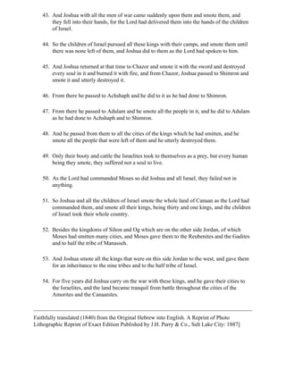 43. And Joshua with all the men of war came suddenly upon them and smote them, and
       they fell into their hands, for the Lord had delivered them into the hands of the children
       of Israel.

   44. So the children of Israel pursued all these kings with their camps, and smote them until
       there was none left of them, and Joshua did to them as the Lord had spoken to him.

   45. And Joshua returned at that time to Chazor and smote it with the sword and destroyed
       every soul in it and burned it with fire, and from Chazor, Joshua passed to Shimron and
       smote it and utterly destroyed it.

   46. From there he passed to Achshaph and he did to it as he had done to Shimron.

   47. From there he passed to Adulam and he smote all the people in it, and he did to Adulam
       as he had done to Achshaph and to Shimron.

   48. And he passed from them to all the cities of the kings which he had smitten, and he
       smote all the people that were left of them and he utterly destroyed them.

   49. Only their booty and cattle the Israelites took to themselves as a prey, but every human
       being they smote, they suffered not a soul to live.

   50. As the Lord had commanded Moses so did Joshua and all Israel, they failed not in
       anything.

   51. So Joshua and all the children of Israel smote the whole land of Canaan as the Lord had
       commanded them, and smote all their kings, being thirty and one kings, and the children
       of Israel took their whole country.

   52. Besides the kingdoms of Sihon and Og which are on the other side Jordan, of which
       Moses had smitten many cities, and Moses gave them to the Reubenites and the Gadites
       and to half the tribe of Manasseh.

   53. And Joshua smote all the kings that were on this side Jordan to the west, and gave them
       for an inheritance to the nine tribes and to the half tribe of Israel.

   54. For five years did Joshua carry on the war with these kings, and he gave their cities to
       the Israelites, and the land became tranquil from battle throughout the cities of the
       Amorites and the Canaanites.



Faithfully translated (1840) from the Original Hebrew into English. A Reprint of Photo
Lithographic Reprint of Exact Edition Published by J.H. Parry & Co., Salt Lake City: 1887]
 