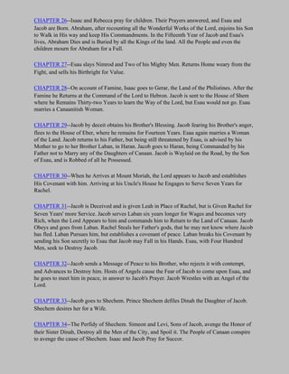 CHAPTER 26--Isaac and Rebecca pray for children. Their Prayers answered, and Esau and
Jacob are Born. Abraham, after recounting all the Wonderful Works of the Lord, enjoins his Son
to Walk in His way and keep His Commandments. In the Fifteenth Year of Jacob and Esau's
lives, Abraham Dies and is Buried by all the Kings of the land. All the People and even the
children mourn for Abraham for a Full.

CHAPTER 27--Esau slays Nimrod and Two of his Mighty Men. Returns Home weary from the
Fight, and sells his Birthright for Value.

CHAPTER 28--On account of Famine, Isaac goes to Gerar, the Land of the Philistines. After the
Famine he Returns at the Command of the Lord to Hebron. Jacob is sent to the House of Shem
where he Remains Thirty-two Years to learn the Way of the Lord, but Esau would not go. Esau
marries a Canaanitish Woman.

CHAPTER 29--Jacob by deceit obtains his Brother's Blessing. Jacob fearing his Brother's anger,
flees to the House of Eber, where he remains for Fourteen Years. Esau again marries a Woman
of the Land. Jacob returns to his Father, but being still threatened by Esau, is advised by his
Mother to go to her Brother Laban, in Haran. Jacob goes to Haran, being Commanded by his
Father not to Marry any of the Daughters of Canaan. Jacob is Waylaid on the Road, by the Son
of Esau, and is Robbed of all he Possessed.

CHAPTER 30--When he Arrives at Mount Moriah, the Lord appears to Jacob and establishes
His Covenant with him. Arriving at his Uncle's House he Engages to Serve Seven Years for
Rachel.

CHAPTER 31--Jacob is Deceived and is given Leah in Place of Rachel, but is Given Rachel for
Seven Years' more Service. Jacob serves Laban six years longer for Wages and becomes very
Rich, when the Lord Appears to him and commands him to Return to the Land of Canaan. Jacob
Obeys and goes from Laban. Rachel Steals her Father's gods, that he may not know where Jacob
has fled. Laban Pursues him, but establishes a covenant of peace. Laban breaks his Covenant by
sending his Son secretly to Esau that Jacob may Fall in his Hands. Esau, with Four Hundred
Men, seek to Destroy Jacob.

CHAPTER 32--Jacob sends a Message of Peace to his Brother, who rejects it with contempt,
and Advances to Destroy him. Hosts of Angels cause the Fear of Jacob to come upon Esau, and
he goes to meet him in peace, in answer to Jacob's Prayer. Jacob Wrestles with an Angel of the
Lord.

CHAPTER 33--Jacob goes to Shechem. Prince Shechem defiles Dinah the Daughter of Jacob.
Shechem desires her for a Wife.

CHAPTER 34--The Perfidy of Shechem. Simeon and Levi, Sons of Jacob, avenge the Honor of
their Sister Dinah, Destroy all the Men of the City, and Spoil it. The People of Canaan conspire
to avenge the cause of Shechem. Isaac and Jacob Pray for Succor.
 
