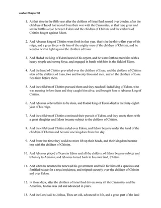 Jasher Chapter 90


     1. At that time in the fifth year after the children of Israel had passed over Jordan, after the
        children of Israel had rested from their war with the Canaanites, at that time great and
        severe battles arose between Edom and the children of Chittim, and the children of
        Chittim fought against Edom.

     2. And Abianus king of Chittim went forth in that year, that is in the thirty-first year of his
        reign, and a great force with him of the mighty men of the children of Chittim, and he
        went to Seir to fight against the children of Esau.

     3. And Hadad the king of Edom heard of his report, and he went forth to meet him with a
        heavy people and strong force, and engaged in battle with him in the field of Edom.

     4. And the hand of Chittim prevailed over the children of Esau, and the children of Chittim
        slew of the children of Esau, two and twenty thousand men, and all the children of Esau
        fled from before them.

     5. And the children of Chittim pursued them and they reached Hadad king of Edom, who
        was running before them and they caught him alive, and brought him to Abianus king of
        Chittim.

     6. And Abianus ordered him to be slain, and Hadad king of Edom died in the forty-eighth
        year of his reign.

     7. And the children of Chittim continued their pursuit of Edom, and they smote them with
        a great slaughter and Edom became subject to the children of Chittim.

     8. And the children of Chittim ruled over Edom, and Edom became under the hand of the
        children of Chittim and became one kingdom from that day.

     9. And from that time they could no more lift up their heads, and their kingdom became
        one with the children of Chittim.

    10. And Abianus placed officers in Edom and all the children of Edom became subject and
        tributary to Abianus, and Abianus turned back to his own land, Chittim.

    11. And when he returned he renewed his government and built for himself a spacious and
        fortified palace for a royal residence, and reigned securely over the children of Chittim
        and over Edom.

    12. In those days, after the children of Israel had driven away all the Canaanites and the
        Amorites, Joshua was old and advanced in years.

    13. And the Lord said to Joshua, Thou art old, advanced in life, and a great part of the land
 