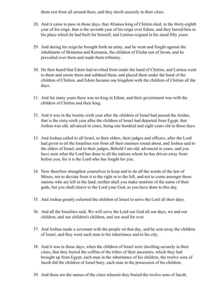them rest from all around them, and they dwelt securely in their cities.

28. And it came to pass in those days, that Abianus king of Chittim died, in the thirty-eighth
    year of his reign, that is the seventh year of his reign over Edom, and they buried him in
    his place which he had built for himself, and Latinus reigned in his stead fifty years.

29. And during his reign he brought forth an army, and he went and fought against the
    inhabitants of Britannia and Kernania, the children of Elisha son of Javan, and he
    prevailed over them and made them tributary.

30. He then heard that Edom had revolted from under the hand of Chittim, and Latinus went
    to them and smote them and subdued them, and placed them under the hand of the
    children of Chittim, and Edom became one kingdom with the children of Chittim all the
    days.

31. And for many years there was no king in Edom, and their government was with the
    children of Chittim and their king.

32. And it was in the twenty-sixth year after the children of Israel had passed the Jordan,
    that is the sixty-sixth year after the children of Israel had departed from Egypt, that
    Joshua was old, advanced in years, being one hundred and eight years old in those days.

33. And Joshua called to all Israel, to their elders, their judges and officers, after the Lord
    had given to all the Israelites rest from all their enemies round about, and Joshua said to
    the elders of Israel, and to their judges, Behold I am old, advanced in years, and you
    have seen what the Lord has done to all the nations whom he has driven away from
    before you, for it is the Lord who has fought for you.

34. Now therefore strengthen yourselves to keep and to do all the words of the law of
    Moses, not to deviate from it to the right or to the left, and not to come amongst those
    nations who are left in the land; neither shall you make mention of the name of their
    gods, but you shall cleave to the Lord your God, as you have done to this day.

35. And Joshua greatly exhorted the children of Israel to serve the Lord all their days.

36. And all the Israelites said, We will serve the Lord our God all our days, we and our
    children, and our children's children, and our seed for ever.

37. And Joshua made a covenant with the people on that day, and he sent away the children
    of Israel, and they went each man to his inheritance and to his city.

38. And it was in those days, when the children of Israel were dwelling securely in their
    cities, that they buried the coffins of the tribes of their ancestors, which they had
    brought up from Egypt, each man in the inheritance of his children, the twelve sons of
    Jacob did the children of Israel bury, each man in the possession of his children.

39. And these are the names of the cities wherein they buried the twelve sons of Jacob,
 