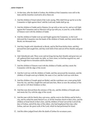 Jasher Chapter 91


     1. At that time, after the death of Joshua, the children of the Canaanites were still in the
        land, and the Israelites resolved to drive them out.

     2. And the children of Israel asked of the Lord, saying, Who shall first go up for us to the
        Canaanites to fight against them? and the Lord said, Judah shall go up.

     3. And the children of Judah said to Simeon, Go up with us into our lot, and we will fight
        against the Canaanites and we likewise will go up with you, in your lot, so the children
        of Simeon went with the children of Judah.

     4. And the children of Judah went up and fought against the Canaanites, so the Lord
        delivered the Canaanites into the hands of the children of Judah, and they smote them in
        Bezek, ten thousand men.

     5. And they fought with Adonibezek in Bezek, and he fled from before them, and they
        pursued him and caught him, and they took hold of him and cut off his thumbs and great
        toes.

     6. And Adonibezek said, Three score and ten kings having their thumbs and great toes cut
        off, gathered their meat under my table, as I have done, so God has requited me, and
        they brought him to Jerusalem and he died there.

     7. And the children of Simeon went with the children of Judah, and they smote the
        Canaanites with the edge of the sword.

     8. And the Lord was with the children of Judah, and they possessed the mountain, and the
        children of Joseph went up to Bethel, the same is Luz, and the Lord was with them.

     9. And the children of Joseph spied out Bethel, and the watchmen saw a man going forth
        from the city, and they caught him and said unto him, Show us now the entrance of the
        city and we will show kindness to thee.

    10. And that man showed them the entrance of the city, and the children of Joseph came
        and smote the City with the edge of the sword.

    11. And the man with his family they sent away, and he went to the Hittites and he built a
        city, and he called the name thereof Luz, so all the Israelites dwelt in their cities, and the
        children at Israel dwelt in their cities, and the children of Israel served the Lord all the
        days of Joshua, and all the days of the elders, who had lengthened their days after
        Joshua, and saw the great work of the Lord, which he had performed for Israel.

    12. And the elders judged Israel after the death of Joshua for seventeen years.
 