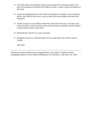13. And all the elders also fought the battles of Israel against the Canaanites and the Lord
       drove the Canaanites from before the children of Israel, in order to place the Israelites in
       their land.

   14. And he accomplished all the words which he had spoken to Abraham, Isaac, and Jacob,
       and the oath which he had sworn, to give to them and to their children, the land of the
       Canaanites.

   15. And the Lord gave to the children of Israel the whole land of Canaan, as he had sworn
       to their ancestors, and the Lord gave them rest from those around them, and the children
       of Israel dwelt securely in their cities.

   16. Blessed be the Lord for ever, amen, and amen.

   17. Strengthen yourselves, and let the hearts of all you that trust in the Lord be of good
       courage.

        THE END



Faithfully translated (1840) from the Original Hebrew into English. A Reprint of Photo
Lithographic Reprint of Exact Edition Published by J.H. Parry & Co., Salt Lake City: 1887]
 