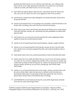 the field and Tubal Cain his son was with him, and whilst they were walking in the
        field, Cain the son of Adam advanced towards them; for Lamech was very old and
        could not see much, and Tubal Cain his son was very young.

   27. And Tubal Cain told his father to draw his bow, and with the arrows he smote Cain,
       who was yet far off, and he slew him, for he appeared to them to be an animal.

   28. And the arrows entered Cain's body although he was distant from them, and he fell to
       the ground and died.

   29. And the Lord requited Cain's evil according to his wickedness, which he had done to his
       brother Abel, according to the word of the Lord which he had spoken.

   30. And it came to pass when Cain had died, that Lamech and Tubal went to see the animal
       which they had slain, and they saw, and behold Cain their grandfather was fallen dead
       upon the earth.

   31. And Lamech was very much grieved at having done this, and in clapping his hands
       together he struck his son and caused his death.

   32. And the wives of Lamech heard what Lamech had done, and they sought to kill him.

   33. And the wives of Lamech hated him from that day, because he slew Cain and Tubal
       Cain, and the wives of Lamech separated from him, and would not hearken to him in
       those days.

   34. And Lamech came to his wives, and he pressed them to listen to him about this matter.

   35. And he said to his wives Adah and Zillah, Hear my voice O wives of Lamech, attend to
       my words, for now you have imagined and said that I slew a man with my wounds, and
       a child with my stripes for their having done no violence, but surely know that I am old
       and grey-headed, and that my eyes are heavy through age, and I did this thing
       unknowingly.

   36. And the wives of Lamech listened to him in this matter, and they returned to him with
       the advice of their father Adam, but they bore no children to him from that time,
       knowing that God's anger was increasing in those days against the sons of men, to
       destroy them with the waters of the flood for their evil doings.

   37. And Mahlallel the son of Cainan lived sixty-five years and he begat Jared; and Jared
       lived sixty-two years and he begat Enoch.



Faithfully translated (1840) from the Original Hebrew into English. A Reprint of Photo
Lithographic Reprint of Exact Edition Published by J.H. Parry & Co., Salt Lake City: 1887]
 