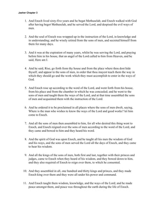 Jasher Chapter 3


     1. And Enoch lived sixty-five years and he begat Methuselah; and Enoch walked with God
        after having begot Methuselah, and he served the Lord, and despised the evil ways of
        men.

     2. And the soul of Enoch was wrapped up in the instruction of the Lord, in knowledge and
        in understanding; and he wisely retired from the sons of men, and secreted himself from
        them for many days.

     3. And it was at the expiration of many years, whilst he was serving the Lord, and praying
        before him in his house, that an angel of the Lord called to him from Heaven, and he
        said, Here am I.

     4. And he said, Rise, go forth from thy house and from the place where thou dost hide
        thyself, and appear to the sons of men, in order that thou mayest teach them the way in
        which they should go and the work which they must accomplish to enter in the ways of
        God.

     5. And Enoch rose up according to the word of the Lord, and went forth from his house,
        from his place and from the chamber in which he was concealed; and he went to the
        sons of men and taught them the ways of the Lord, and at that time assembled the sons
        of men and acquainted them with the instruction of the Lord.

     6. And he ordered it to be proclaimed in all places where the sons of men dwelt, saying,
        Where is the man who wishes to know the ways of the Lord and good works? let him
        come to Enoch.

     7. And all the sons of men then assembled to him, for all who desired this thing went to
        Enoch, and Enoch reigned over the sons of men according to the word of the Lord, and
        they came and bowed to him and they heard his word.

     8. And the spirit of God was upon Enoch, and he taught all his men the wisdom of God
        and his ways, and the sons of men served the Lord all the days of Enoch, and they came
        to hear his wisdom.

     9. And all the kings of the sons of men, both first and last, together with their princes and
        judges, came to Enoch when they heard of his wisdom, and they bowed down to him,
        and they also required of Enoch to reign over them, to which he consented.

    10. And they assembled in all, one hundred and thirty kings and princes, and they made
        Enoch king over them and they were all under his power and command.

    11. And Enoch taught them wisdom, knowledge, and the ways of the Lord; and he made
        peace amongst them, and peace was throughout the earth during the life of Enoch.
 