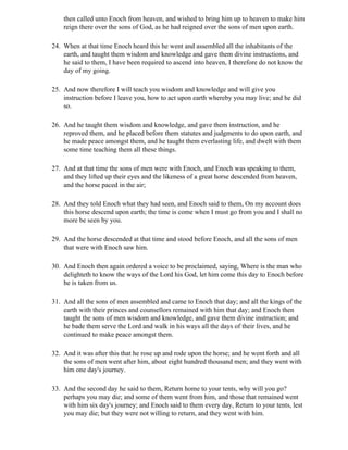then called unto Enoch from heaven, and wished to bring him up to heaven to make him
    reign there over the sons of God, as he had reigned over the sons of men upon earth.

24. When at that time Enoch heard this he went and assembled all the inhabitants of the
    earth, and taught them wisdom and knowledge and gave them divine instructions, and
    he said to them, I have been required to ascend into heaven, I therefore do not know the
    day of my going.

25. And now therefore I will teach you wisdom and knowledge and will give you
    instruction before I leave you, how to act upon earth whereby you may live; and he did
    so.

26. And he taught them wisdom and knowledge, and gave them instruction, and he
    reproved them, and he placed before them statutes and judgments to do upon earth, and
    he made peace amongst them, and he taught them everlasting life, and dwelt with them
    some time teaching them all these things.

27. And at that time the sons of men were with Enoch, and Enoch was speaking to them,
    and they lifted up their eyes and the likeness of a great horse descended from heaven,
    and the horse paced in the air;

28. And they told Enoch what they had seen, and Enoch said to them, On my account does
    this horse descend upon earth; the time is come when I must go from you and I shall no
    more be seen by you.

29. And the horse descended at that time and stood before Enoch, and all the sons of men
    that were with Enoch saw him.

30. And Enoch then again ordered a voice to be proclaimed, saying, Where is the man who
    delighteth to know the ways of the Lord his God, let him come this day to Enoch before
    he is taken from us.

31. And all the sons of men assembled and came to Enoch that day; and all the kings of the
    earth with their princes and counsellors remained with him that day; and Enoch then
    taught the sons of men wisdom and knowledge, and gave them divine instruction; and
    he bade them serve the Lord and walk in his ways all the days of their lives, and he
    continued to make peace amongst them.

32. And it was after this that he rose up and rode upon the horse; and he went forth and all
    the sons of men went after him, about eight hundred thousand men; and they went with
    him one day's journey.

33. And the second day he said to them, Return home to your tents, why will you go?
    perhaps you may die; and some of them went from him, and those that remained went
    with him six day's journey; and Enoch said to them every day, Return to your tents, lest
    you may die; but they were not willing to return, and they went with him.
 