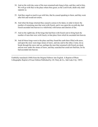 34. And on the sixth day some of the men remained and clung to him, and they said to him,
       We will go with thee to the place where thou goest; as the Lord liveth, death only shall
       separate us.

   35. And they urged so much to go with him, that he ceased speaking to them; and they went
       after him and would not return;

   36. And when the kings returned they caused a census to be taken, in order to know the
       number of remaining men that went with Enoch; and it was upon the seventh day that
       Enoch ascended into heaven in a whirlwind, with horses and chariots of fire.

   37. And on the eighth day all the kings that had been with Enoch sent to bring back the
       number of men that were with Enoch, in that place from which he ascended into heaven.

   38. And all those kings went to the place and they found the earth there filled with snow,
       and upon the snow were large stones of snow, and one said to the other, Come, let us
       break through the snow and see, perhaps the men that remained with Enoch are dead,
       and are now under the stones of snow, and they searched but could not find him, for he
       had ascended into heaven.



Faithfully translated (1840) from the Original Hebrew into English. A Reprint of Photo
Lithographic Reprint of Exact Edition Published by J.H. Parry & Co., Salt Lake City: 1887]
 