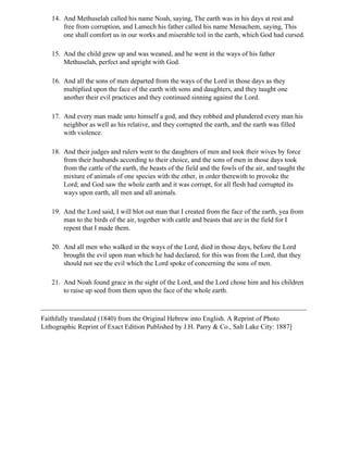 14. And Methuselah called his name Noah, saying, The earth was in his days at rest and
       free from corruption, and Lamech his father called his name Menachem, saying, This
       one shall comfort us in our works and miserable toil in the earth, which God had cursed.

   15. And the child grew up and was weaned, and he went in the ways of his father
       Methuselah, perfect and upright with God.

   16. And all the sons of men departed from the ways of the Lord in those days as they
       multiplied upon the face of the earth with sons and daughters, and they taught one
       another their evil practices and they continued sinning against the Lord.

   17. And every man made unto himself a god, and they robbed and plundered every man his
       neighbor as well as his relative, and they corrupted the earth, and the earth was filled
       with violence.

   18. And their judges and rulers went to the daughters of men and took their wives by force
       from their husbands according to their choice, and the sons of men in those days took
       from the cattle of the earth, the beasts of the field and the fowls of the air, and taught the
       mixture of animals of one species with the other, in order therewith to provoke the
       Lord; and God saw the whole earth and it was corrupt, for all flesh had corrupted its
       ways upon earth, all men and all animals.

   19. And the Lord said, I will blot out man that I created from the face of the earth, yea from
       man to the birds of the air, together with cattle and beasts that are in the field for I
       repent that I made them.

   20. And all men who walked in the ways of the Lord, died in those days, before the Lord
       brought the evil upon man which he had declared, for this was from the Lord, that they
       should not see the evil which the Lord spoke of concerning the sons of men.

   21. And Noah found grace in the sight of the Lord, and the Lord chose him and his children
       to raise up seed from them upon the face of the whole earth.



Faithfully translated (1840) from the Original Hebrew into English. A Reprint of Photo
Lithographic Reprint of Exact Edition Published by J.H. Parry & Co., Salt Lake City: 1887]
 