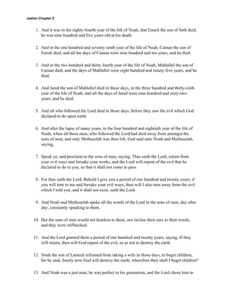 Jasher Chapter 5


     1. And it was in the eighty-fourth year of the life of Noah, that Enoch the son of Seth died,
        he was nine hundred and five years old at his death.

     2. And in the one hundred and seventy ninth year of the life of Noah, Cainan the son of
        Enosh died, and all the days of Cainan were nine hundred and ten years, and he died.

     3. And in the two hundred and thirty fourth year of the life of Noah, Mahlallel the son of
        Cainan died, and the days of Mahlallel were eight hundred and ninety-five years, and he
        died.

     4. And Jared the son of Mahlallel died in those days, in the three hundred and thirty-sixth
        year of the life of Noah; and all the days of Jared were nine hundred and sixty-two
        years, and he died.

     5. And all who followed the Lord died in those days, before they saw the evil which God
        declared to do upon earth.

     6. And after the lapse of many years, in the four hundred and eightieth year of the life of
        Noah, when all those men, who followed the Lord had died away from amongst the
        sons of men, and only Methuselah was then left, God said unto Noah and Methuselah,
        saying,

     7. Speak ye, and proclaim to the sons of men, saying, Thus saith the Lord, return from
        your evil ways and forsake your works, and the Lord will repent of the evil that he
        declared to do to you, so that it shall not come to pass.

     8. For thus saith the Lord, Behold I give you a period of one hundred and twenty years; if
        you will turn to me and forsake your evil ways, then will I also turn away from the evil
        which I told you, and it shall not exist, saith the Lord.

     9. And Noah and Methuselah spoke all the words of the Lord to the sons of men, day after
        day, constantly speaking to them.

    10. But the sons of men would not hearken to them, nor incline their ears to their words,
        and they were stiffnecked.

    11. And the Lord granted them a period of one hundred and twenty years, saying, If they
        will return, then will God repent of the evil, so as not to destroy the earth.

    12. Noah the son of Lamech refrained from taking a wife in those days, to beget children,
        for he said, Surely now God will destroy the earth, wherefore then shall I beget children?

    13. And Noah was a just man, he was perfect in his generation, and the Lord chose him to
 