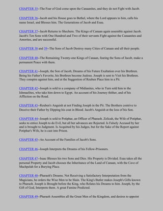 CHAPTER 35--The Fear of God come upon the Canaanites, and they do not Fight with Jacob.

CHAPTER 36--Jacob and his House goes to Bethel, where the Lord appears to him, calls his
name Israel, and Blesses him. The Generations of Jacob and Esau.

CHAPTER 37--Jacob Returns to Shechem. The Kings of Canaan again assemble against Jacob.
Jacob's Ten Sons with One Hundred and Two of their servants Fight against the Canaanites and
Amorites, and are successful.

CHAPTER 38 and 39--The Sons of Jacob Destroy many Cities of Canaan and all their people.

CHAPTER 40--The Remaining Twenty-one Kings of Canaan, fearing the Sons of Jacob, make a
permanent Peace with them.

CHAPTER 41--Joseph, the Son of Jacob, Dreams of his Future Exaltation over his Brethren.
Being his Father's Favorite, his Brethren become Jealous. Joseph is sent to Visit his Brethren.
They conspire against him, and at the Suggestion of Reuben Place him in a Pit.

CHAPTER 42--Joseph is sold to a company of Midianites, who in Turn sold him to the
Ishmaelites, who take him down to Egypt. An account of his Journey thither, and of his
Affliction on the Road.

CHAPTER 43--Reuben's Anguish at not Finding Joseph in the Pit. The Brothers contrive to
Deceive their Father by Dipping his coat in Blood. Jacob's Anguish at the loss of his Son.

CHAPTER 44--Joseph is sold to Potiphar, an Officer of Pharaoh. Zelicah, the Wife of Potiphar,
seeks to entice Joseph to do Evil, but all her advances are Rejected. Is Falsely Accused by her
and is brought to Judgment. Is Acquitted by his Judges, but for the Sake of the Report against
Potiphar's Wife, he is cast into Prison.

CHAPTER 45--An Account of the Families of Jacob's Sons.

CHAPTER 46--Joseph Interprets the Dreams of his Fellow-Prisoners.

CHAPTER 47--Isaac Blesses his two Sons and Dies. His Property is Divided. Esau takes all the
personal Property and Jacob chooses the Inheritance of the Land of Canaan, with the Cave of
Machpelah for a Burying Place.

CHAPTER 48--Pharaoh's Dreams. Not Receiving a Satisfactory Interpretation from the
Magicians, he orders the Wise Men to be Slain. The King's Butler makes Joseph's Gifts known
to Pharaoh. Joseph is Brought before the King, who Relates his Dreams to him. Joseph, by the
Gift of God, Interprets them. A great Famine Predicted.

CHAPTER 49--Pharaoh Assembles all the Great Men of the Kingdom, and desires to appoint
 