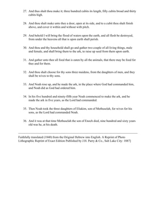 27. And thus shalt thou make it; three hundred cubits its length, fifty cubits broad and thirty
       cubits high.

   28. And thou shalt make unto thee a door, open at its side, and to a cubit thou shalt finish
       above, and cover it within and without with pitch.

   29. And behold I will bring the flood of waters upon the earth, and all flesh be destroyed,
       from under the heavens all that is upon earth shall perish.

   30. And thou and thy household shall go and gather two couple of all living things, male
       and female, and shall bring them to the ark, to raise up seed from them upon earth.

   31. And gather unto thee all food that is eaten by all the animals, that there may be food for
       thee and for them.

   32. And thou shalt choose for thy sons three maidens, from the daughters of men, and they
       shall be wives to thy sons.

   33. And Noah rose up, and he made the ark, in the place where God had commanded him,
       and Noah did as God had ordered him.

   34. In his five hundred and ninety-fifth year Noah commenced to make the ark, and he
       made the ark in five years, as the Lord had commanded.

   35. Then Noah took the three daughters of Eliakim, son of Methuselah, for wives for his
       sons, as the Lord had commanded Noah.

   36. And it was at that time Methuselah the son of Enoch died, nine hundred and sixty years
       old was he, at his death.



Faithfully translated (1840) from the Original Hebrew into English. A Reprint of Photo
Lithographic Reprint of Exact Edition Published by J.H. Parry & Co., Salt Lake City: 1887]
 