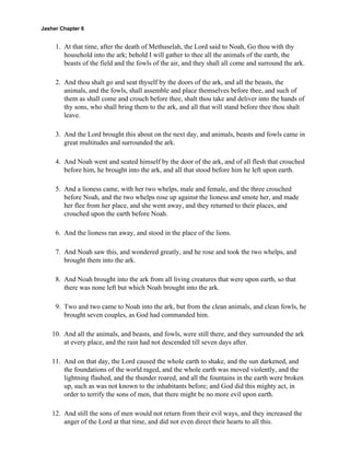 Jasher Chapter 6


     1. At that time, after the death of Methuselah, the Lord said to Noah, Go thou with thy
        household into the ark; behold I will gather to thee all the animals of the earth, the
        beasts of the field and the fowls of the air, and they shall all come and surround the ark.

     2. And thou shalt go and seat thyself by the doors of the ark, and all the beasts, the
        animals, and the fowls, shall assemble and place themselves before thee, and such of
        them as shall come and crouch before thee, shalt thou take and deliver into the hands of
        thy sons, who shall bring them to the ark, and all that will stand before thee thou shalt
        leave.

     3. And the Lord brought this about on the next day, and animals, beasts and fowls came in
        great multitudes and surrounded the ark.

     4. And Noah went and seated himself by the door of the ark, and of all flesh that crouched
        before him, he brought into the ark, and all that stood before him he left upon earth.

     5. And a lioness came, with her two whelps, male and female, and the three crouched
        before Noah, and the two whelps rose up against the lioness and smote her, and made
        her flee from her place, and she went away, and they returned to their places, and
        crouched upon the earth before Noah.

     6. And the lioness ran away, and stood in the place of the lions.

     7. And Noah saw this, and wondered greatly, and he rose and took the two whelps, and
        brought them into the ark.

     8. And Noah brought into the ark from all living creatures that were upon earth, so that
        there was none left but which Noah brought into the ark.

     9. Two and two came to Noah into the ark, but from the clean animals, and clean fowls, he
        brought seven couples, as God had commanded him.

    10. And all the animals, and beasts, and fowls, were still there, and they surrounded the ark
        at every place, and the rain had not descended till seven days after.

    11. And on that day, the Lord caused the whole earth to shake, and the sun darkened, and
        the foundations of the world raged, and the whole earth was moved violently, and the
        lightning flashed, and the thunder roared, and all the fountains in the earth were broken
        up, such as was not known to the inhabitants before; and God did this mighty act, in
        order to terrify the sons of men, that there might be no more evil upon earth.

    12. And still the sons of men would not return from their evil ways, and they increased the
        anger of the Lord at that time, and did not even direct their hearts to all this.
 