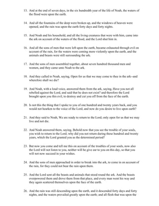 13. And at the end of seven days, in the six hundredth year of the life of Noah, the waters of
    the flood were upon the earth.

14. And all the fountains of the deep were broken up, and the windows of heaven were
    opened, and the rain was upon the earth forty days and forty nights.

15. And Noah and his household, and all the living creatures that were with him, came into
    the ark on account of the waters of the flood, and the Lord shut him in.

16. And all the sons of men that were left upon the earth, became exhausted through evil on
    account of the rain, for the waters were coming more violently upon the earth, and the
    animals and beasts were still surrounding the ark.

17. And the sons of men assembled together, about seven hundred thousand men and
    women, and they came unto Noah to the ark.

18. And they called to Noah, saying, Open for us that we may come to thee in the ark--and
    wherefore shall we die?

19. And Noah, with a loud voice, answered them from the ark, saying, Have you not all
    rebelled against the Lord, and said that he does not exist? and therefore the Lord
    brought upon you this evil, to destroy and cut you off from the face of the earth.

20. Is not this the thing that I spoke to you of one hundred and twenty years back, and you
    would not hearken to the voice of the Lord, and now do you desire to live upon earth?

21. And they said to Noah, We are ready to return to the Lord; only open for us that we may
    live and not die.

22. And Noah answered them, saying, Behold now that you see the trouble of your souls,
    you wish to return to the Lord; why did you not return during these hundred and twenty
    years, which the Lord granted you as the determined period?

23. But now you come and tell me this on account of the troubles of your souls, now also
    the Lord will not listen to you, neither will he give ear to you on this day, so that you
    will not now succeed in your wishes.

24. And the sons of men approached in order to break into the ark, to come in on account of
    the rain, for they could not bear the rain upon them.

25. And the Lord sent all the beasts and animals that stood round the ark. And the beasts
    overpowered them and drove them from that place, and every man went his way and
    they again scattered themselves upon the face of the earth.

26. And the rain was still descending upon the earth, and it descended forty days and forty
    nights, and the waters prevailed greatly upon the earth; and all flesh that was upon the
 