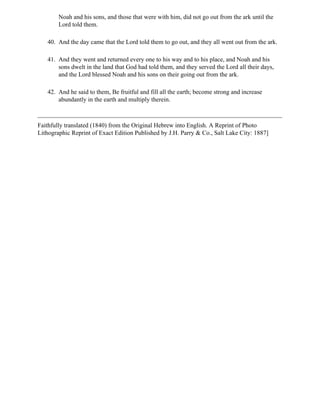 Noah and his sons, and those that were with him, did not go out from the ark until the
        Lord told them.

   40. And the day came that the Lord told them to go out, and they all went out from the ark.

   41. And they went and returned every one to his way and to his place, and Noah and his
       sons dwelt in the land that God had told them, and they served the Lord all their days,
       and the Lord blessed Noah and his sons on their going out from the ark.

   42. And he said to them, Be fruitful and fill all the earth; become strong and increase
       abundantly in the earth and multiply therein.



Faithfully translated (1840) from the Original Hebrew into English. A Reprint of Photo
Lithographic Reprint of Exact Edition Published by J.H. Parry & Co., Salt Lake City: 1887]
 