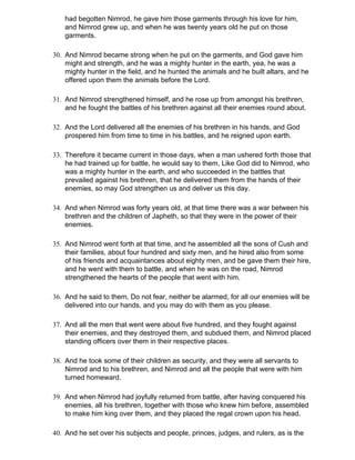 had begotten Nimrod, he gave him those garments through his love for him,
    and Nimrod grew up, and when he was twenty years old he put on those
    garments.

30. And Nimrod became strong when he put on the garments, and God gave him
    might and strength, and he was a mighty hunter in the earth, yea, he was a
    mighty hunter in the field, and he hunted the animals and he built altars, and he
    offered upon them the animals before the Lord.

31. And Nimrod strengthened himself, and he rose up from amongst his brethren,
    and he fought the battles of his brethren against all their enemies round about.

32. And the Lord delivered all the enemies of his brethren in his hands, and God
    prospered him from time to time in his battles, and he reigned upon earth.

33. Therefore it became current in those days, when a man ushered forth those that
    he had trained up for battle, he would say to them, Like God did to Nimrod, who
    was a mighty hunter in the earth, and who succeeded in the battles that
    prevailed against his brethren, that he delivered them from the hands of their
    enemies, so may God strengthen us and deliver us this day.

34. And when Nimrod was forty years old, at that time there was a war between his
    brethren and the children of Japheth, so that they were in the power of their
    enemies.

35. And Nimrod went forth at that time, and he assembled all the sons of Cush and
    their families, about four hundred and sixty men, and he hired also from some
    of his friends and acquaintances about eighty men, and be gave them their hire,
    and he went with them to battle, and when he was on the road, Nimrod
    strengthened the hearts of the people that went with him.

36. And he said to them, Do not fear, neither be alarmed, for all our enemies will be
    delivered into our hands, and you may do with them as you please.

37. And all the men that went were about five hundred, and they fought against
    their enemies, and they destroyed them, and subdued them, and Nimrod placed
    standing officers over them in their respective places.

38. And he took some of their children as security, and they were all servants to
    Nimrod and to his brethren, and Nimrod and all the people that were with him
    turned homeward.

39. And when Nimrod had joyfully returned from battle, after having conquered his
    enemies, all his brethren, together with those who knew him before, assembled
    to make him king over them, and they placed the regal crown upon his head.

40. And he set over his subjects and people, princes, judges, and rulers, as is the
 