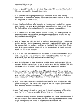 custom amongst kings.

41. And he placed Terah the son of Nahor the prince of his host, and he dignified
    him and elevated him above all his princes.

42. And whilst he was reigning according to his heart's desire, after having
    conquered all his enemies around, he advised with his counselors to build a city
    for his palace, and they did so.

43. And they found a large valley opposite to the east, and they built him a large
    and extensive city, and Nimrod called the name of the city that he built Shinar,
    for the Lord had vehemently shaken his enemies and destroyed them.

44. And Nimrod dwelt in Shinar, and he reigned securely, and he fought with his
    enemies and he subdued them, and he prospered in all his battles, and his
    kingdom became very great.

45. And all nations and tongues heard of his fame, and they gathered themselves
    to him, and they bowed down to the earth, and they brought him offerings, and
    he became their lord and king, and they all dwelt with him in the city at Shinar,
    and Nimrod reigned in the earth over all the sons of Noah, and they were all
    under his power and counsel.

46. And all the earth was of one tongue and words of union, but Nimrod did not go
    in the ways of the Lord, and he was more wicked than all the men that were
    before him, from the days of the flood until those days.

47. And he made gods of wood and stone, and he bowed down to them, and he
    rebelled against the Lord, and taught all his subjects and the people of the earth
    his wicked ways; and Mardon his son was more wicked than his father.

48. And every one that heard of the acts of Mardon the son of Nimrod would say,
    concerning him, From the wicked goeth forth wickedness; therefore it became a
    proverb in the whole earth, saying, From the wicked goeth forth wickedness,
    and it was current in the words of men from that time to this.

49. And Terah the son of Nahor, prince of Nimrod's host, was in those days very
    great in the sight of the king and his subjects, and the king and princes loved
    him, and they elevated him very high.

50. And Terah took a wife and her name was Amthelo the daughter of Cornebo;
    and the wife of Terah conceived and bare him a son in those days.

51. Terah was seventy years old when he begat him, and Terah called the name of
    his son that was born to him Abram, because the king had raised him in those
    days, and dignified him above all his princes that were with him.
 