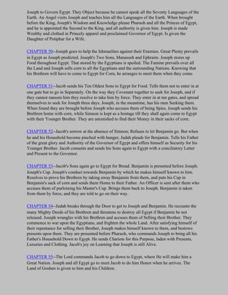 Joseph to Govern Egypt. They Object because he cannot speak all the Seventy Languages of the
Earth. An Angel visits Joseph and teaches him all the Languages of the Earth. When brought
before the King, Joseph's Wisdom and Knowledge please Pharaoh and all the Princes of Egypt,
and he is appointed the Second to the King, and all authority is given him. Joseph is made
Wealthy and clothed in Princely apparel and proclaimed Governor of Egypt. Is given the
Daughter of Potiphar for a Wife.

CHAPTER 50--Joseph goes to help the Ishmaelites against their Enemies. Great Plenty prevails
in Egypt as Joseph predicted. Joseph's Two Sons, Manasseh and Ephraim. Joseph stores up
Food throughout Egypt. That stored by the Egyptians is spoiled. The Famine prevails over all
the Land and Joseph sells corn to all the Egyptians and the surrounding Nations. Knowing that
his Brethren will have to come to Egypt for Corn, he arranges to meet them when they come.

CHAPTER 51--Jacob sends his Ten Oldest Sons to Egypt for Food. Tells them not to enter in at
one gate but to go in Separately. On the way they Covenant together to seek for Joseph, and if
they cannot ransom him they resolve to take him by force. They enter in at ten gates, and spread
themselves to seek for Joseph three days. Joseph, in the meantime, has his men Seeking them.
When found they are brought before Joseph who accuses them of being Spies. Joseph sends his
Brethren home with corn, while Simeon is kept as a hostage till they shall again come to Egypt
with their Younger Brother. They are astonished to find their Money in their sacks of corn.

CHAPTER 52--Jacob's sorrow at the absence of Simeon; Refuses to let Benjamin go. But when
he and his Household become pinched with hunger, Judah pleads for Benjamin. Tells his Father
of the great glory and Authority of the Governor of Egypt and offers himself as Security for his
Younger Brother. Jacob consents and sends his Sons again to Egypt with a conciliatory Letter
and Present to the Governor.

CHAPTER 53--Jacob's Sons again go to Egypt for Bread. Benjamin is presented before Joseph.
Joseph's Cup. Joseph's conduct towards Benjamin by which he makes himself known to him.
Resolves to prove his Brethren by taking away Benjamin from them, and puts his Cup in
Benjamin's sack of corn and sends them Home to their Father. An Officer is sent after them who
accuses them of purloining his Master's Cup. Brings them back to Joseph. Benjamin is taken
from them by force, and they are told to go on their way.

CHAPTER 54--Judah breaks through the Door to get to Joseph and Benjamin. He recounts the
many Mighty Deeds of his Brethren and threatens to destroy all Egypt if Benjamin be not
released. Joseph wrangles with his Brethren and accuses them of Selling their Brother. They
commence to war upon the Egyptians, and frighten the whole Land. After satisfying himself of
their repentance for selling their Brother, Joseph makes himself known to them, and bestows
presents upon them. They are presented before Pharaoh, who commands Joseph to bring all his
Father's Household Down to Egypt. He sends Chariots for this Purpose, laden with Presents,
Luxuries and Clothing. Jacob's joy on Learning that Joseph is still Alive.

CHAPTER 55--The Lord commands Jacob to go down to Egypt, where He will make him a
Great Nation. Joseph and all Egypt go to meet Jacob to do him Honor when he arrives. The
Land of Goshen is given to him and his Children.
 