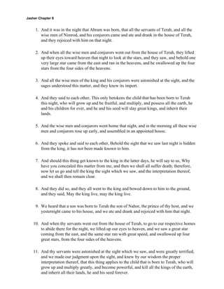 Jasher Chapter 8


     1. And it was in the night that Abram was born, that all the servants of Terah, and all the
        wise men of Nimrod, and his conjurors came and ate and drank in the house of Terah,
        and they rejoiced with him on that night.

     2. And when all the wise men and conjurors went out from the house of Terah, they lifted
        up their eyes toward heaven that night to look at the stars, and they saw, and behold one
        very large star came from the east and ran in the heavens, and he swallowed up the four
        stars from the four sides of the heavens.

     3. And all the wise men of the king and his conjurors were astonished at the sight, and the
        sages understood this matter, and they knew its import.

     4. And they said to each other, This only betokens the child that has been born to Terah
        this night, who will grow up and be fruitful, and multiply, and possess all the earth, he
        and his children for ever, and he and his seed will slay great kings, and inherit their
        lands.

     5. And the wise men and conjurors went home that night, and in the morning all these wise
        men and conjurors rose up early, and assembled in an appointed house.

     6. And they spoke and said to each other, Behold the sight that we saw last night is hidden
        from the king, it has not been made known to him.

     7. And should this thing get known to the king in the latter days, he will say to us, Why
        have you concealed this matter from me, and then we shall all suffer death; therefore,
        now let us go and tell the king the sight which we saw, and the interpretation thereof,
        and we shall then remain clear.

     8. And they did so, and they all went to the king and bowed down to him to the ground,
        and they said, May the king live, may the king live.

     9. We heard that a son was born to Terah the son of Nahor, the prince of thy host, and we
        yesternight came to his house, and we ate and drank and rejoiced with him that night.

    10. And when thy servants went out from the house of Terah, to go to our respective homes
        to abide there for the night, we lifted up our eyes to heaven, and we saw a great star
        coming from the east, and the same star ran with great speed, and swallowed up four
        great stars, from the four sides of the heavens.

    11. And thy servants were astonished at the sight which we saw, and were greatly terrified,
        and we made our judgment upon the sight, and knew by our wisdom the proper
        interpretation thereof, that this thing applies to the child that is born to Terah, who will
        grow up and multiply greatly, and become powerful, and kill all the kings of the earth,
        and inherit all their lands, he and his seed forever.
 